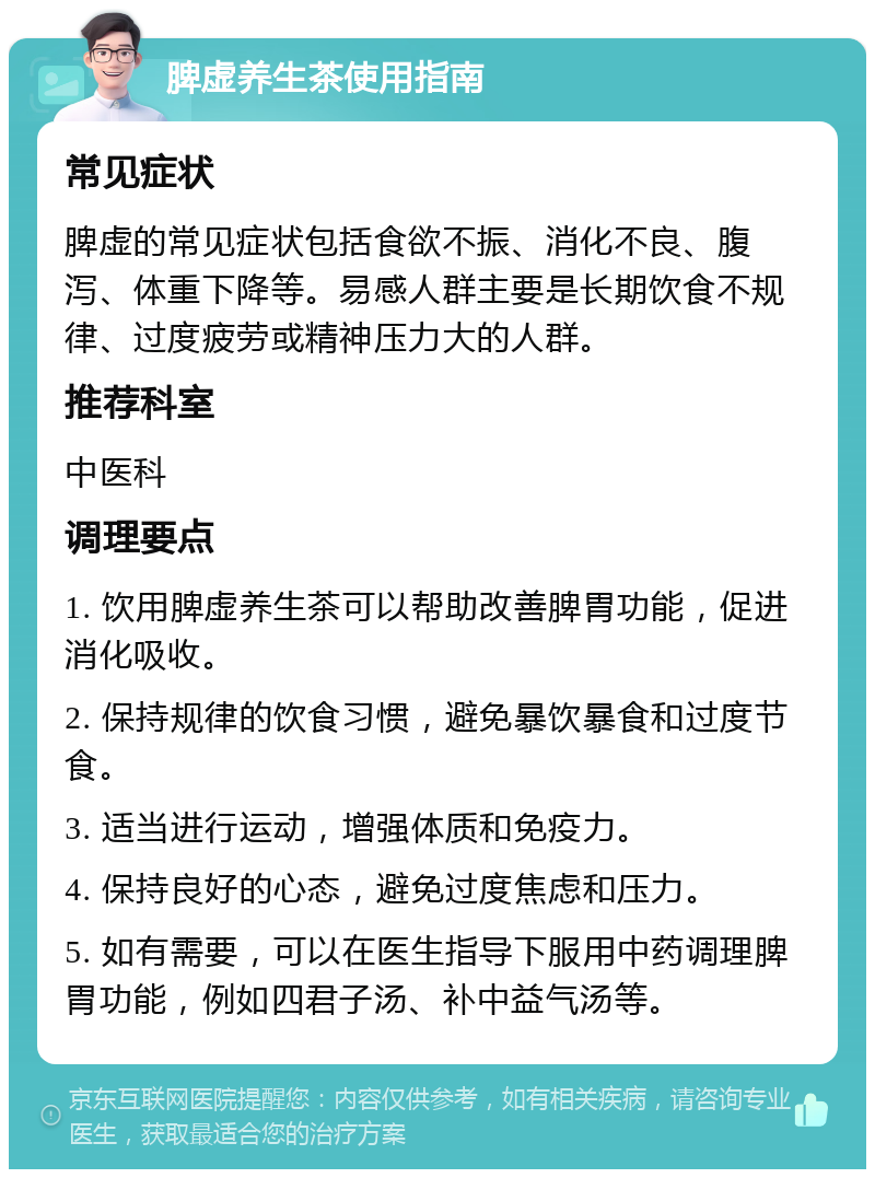 脾虚养生茶使用指南 常见症状 脾虚的常见症状包括食欲不振、消化不良、腹泻、体重下降等。易感人群主要是长期饮食不规律、过度疲劳或精神压力大的人群。 推荐科室 中医科 调理要点 1. 饮用脾虚养生茶可以帮助改善脾胃功能，促进消化吸收。 2. 保持规律的饮食习惯，避免暴饮暴食和过度节食。 3. 适当进行运动，增强体质和免疫力。 4. 保持良好的心态，避免过度焦虑和压力。 5. 如有需要，可以在医生指导下服用中药调理脾胃功能，例如四君子汤、补中益气汤等。