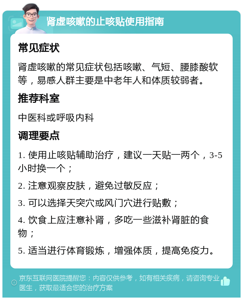 肾虚咳嗽的止咳贴使用指南 常见症状 肾虚咳嗽的常见症状包括咳嗽、气短、腰膝酸软等，易感人群主要是中老年人和体质较弱者。 推荐科室 中医科或呼吸内科 调理要点 1. 使用止咳贴辅助治疗，建议一天贴一两个，3-5小时换一个； 2. 注意观察皮肤，避免过敏反应； 3. 可以选择天突穴或风门穴进行贴敷； 4. 饮食上应注意补肾，多吃一些滋补肾脏的食物； 5. 适当进行体育锻炼，增强体质，提高免疫力。