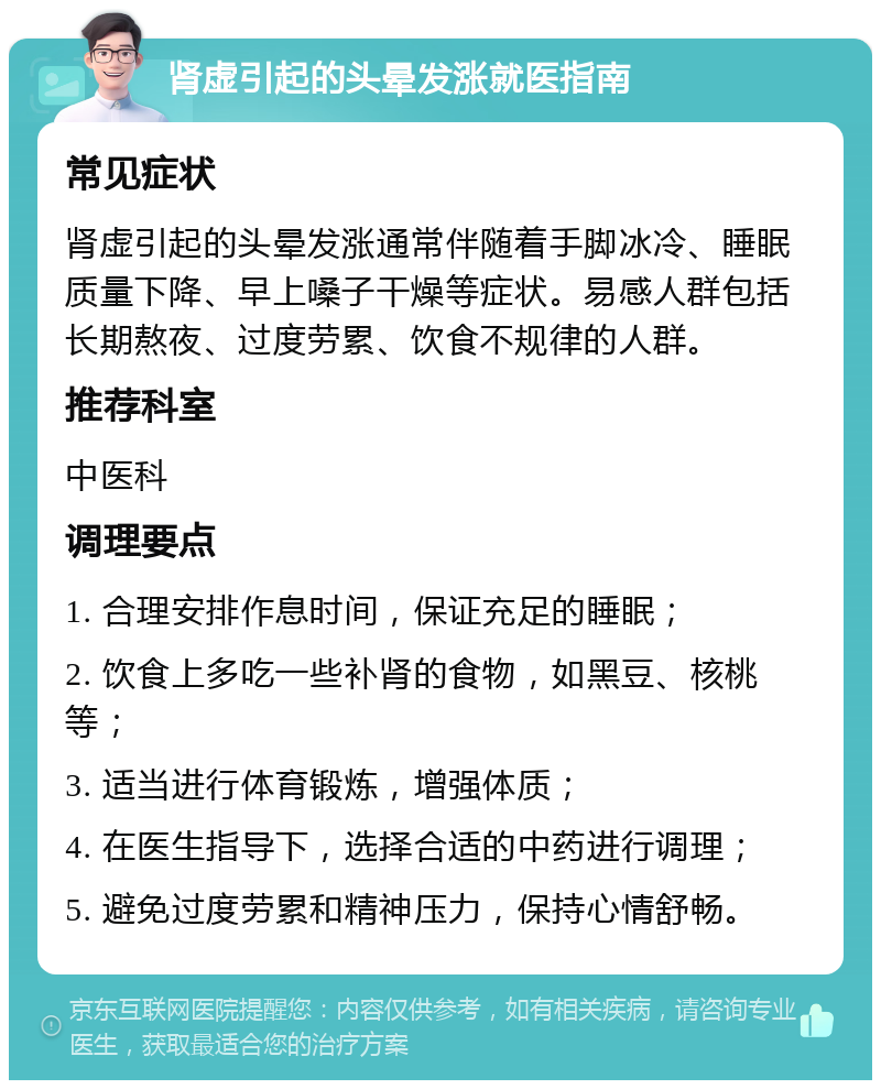 肾虚引起的头晕发涨就医指南 常见症状 肾虚引起的头晕发涨通常伴随着手脚冰冷、睡眠质量下降、早上嗓子干燥等症状。易感人群包括长期熬夜、过度劳累、饮食不规律的人群。 推荐科室 中医科 调理要点 1. 合理安排作息时间，保证充足的睡眠； 2. 饮食上多吃一些补肾的食物，如黑豆、核桃等； 3. 适当进行体育锻炼，增强体质； 4. 在医生指导下，选择合适的中药进行调理； 5. 避免过度劳累和精神压力，保持心情舒畅。