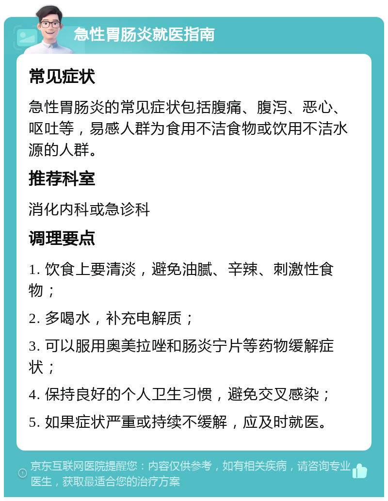 急性胃肠炎就医指南 常见症状 急性胃肠炎的常见症状包括腹痛、腹泻、恶心、呕吐等，易感人群为食用不洁食物或饮用不洁水源的人群。 推荐科室 消化内科或急诊科 调理要点 1. 饮食上要清淡，避免油腻、辛辣、刺激性食物； 2. 多喝水，补充电解质； 3. 可以服用奥美拉唑和肠炎宁片等药物缓解症状； 4. 保持良好的个人卫生习惯，避免交叉感染； 5. 如果症状严重或持续不缓解，应及时就医。