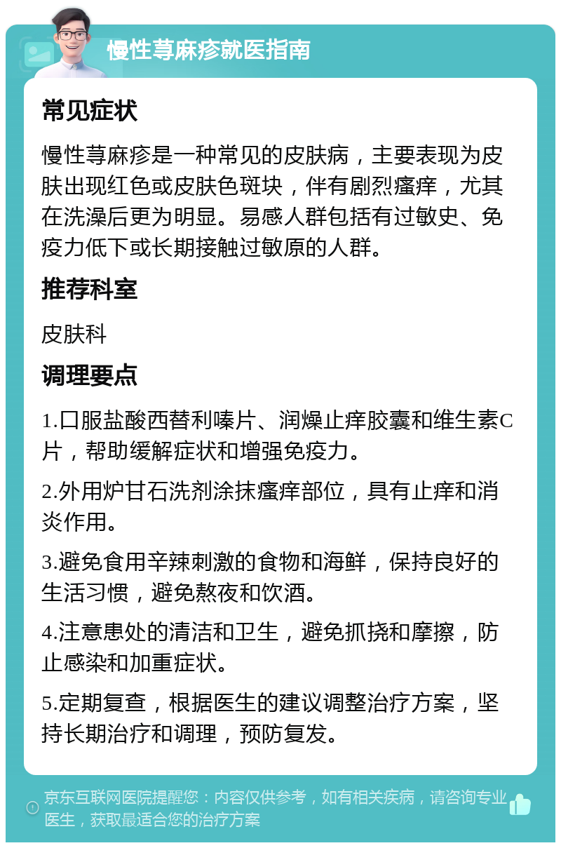 慢性荨麻疹就医指南 常见症状 慢性荨麻疹是一种常见的皮肤病，主要表现为皮肤出现红色或皮肤色斑块，伴有剧烈瘙痒，尤其在洗澡后更为明显。易感人群包括有过敏史、免疫力低下或长期接触过敏原的人群。 推荐科室 皮肤科 调理要点 1.口服盐酸西替利嗪片、润燥止痒胶囊和维生素C片，帮助缓解症状和增强免疫力。 2.外用炉甘石洗剂涂抹瘙痒部位，具有止痒和消炎作用。 3.避免食用辛辣刺激的食物和海鲜，保持良好的生活习惯，避免熬夜和饮酒。 4.注意患处的清洁和卫生，避免抓挠和摩擦，防止感染和加重症状。 5.定期复查，根据医生的建议调整治疗方案，坚持长期治疗和调理，预防复发。