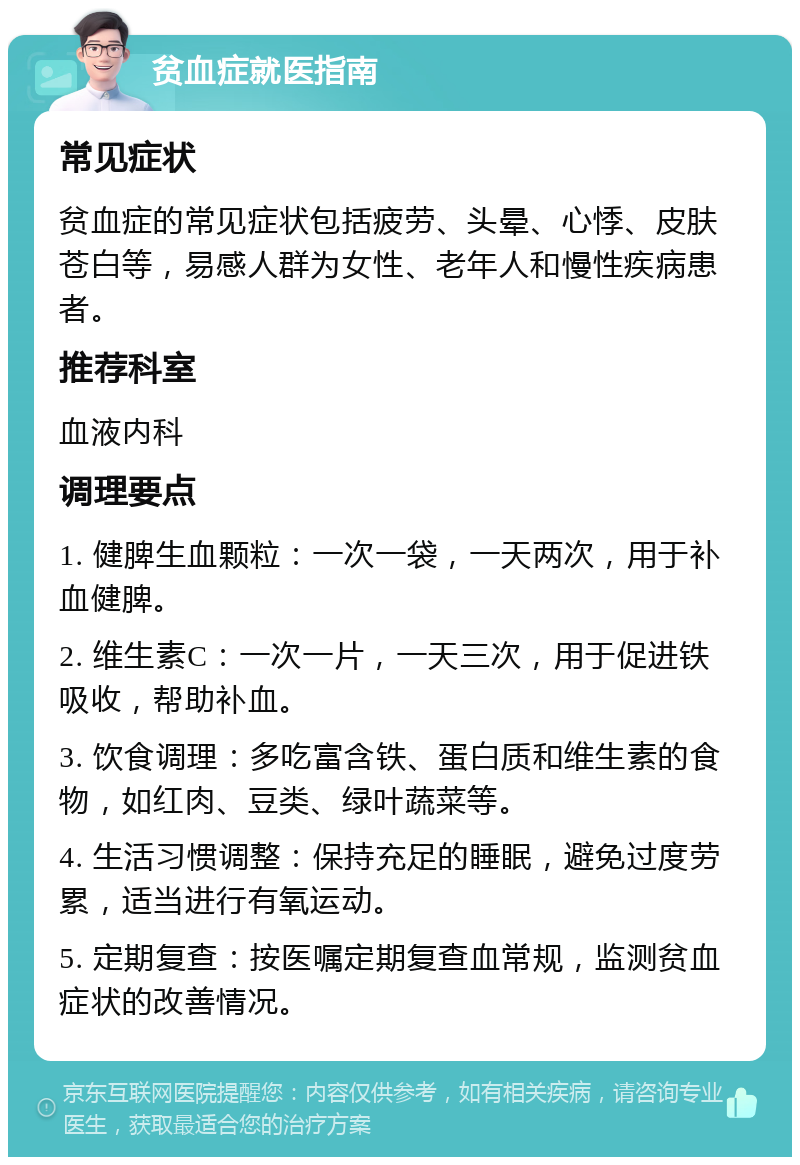 贫血症就医指南 常见症状 贫血症的常见症状包括疲劳、头晕、心悸、皮肤苍白等，易感人群为女性、老年人和慢性疾病患者。 推荐科室 血液内科 调理要点 1. 健脾生血颗粒：一次一袋，一天两次，用于补血健脾。 2. 维生素C：一次一片，一天三次，用于促进铁吸收，帮助补血。 3. 饮食调理：多吃富含铁、蛋白质和维生素的食物，如红肉、豆类、绿叶蔬菜等。 4. 生活习惯调整：保持充足的睡眠，避免过度劳累，适当进行有氧运动。 5. 定期复查：按医嘱定期复查血常规，监测贫血症状的改善情况。