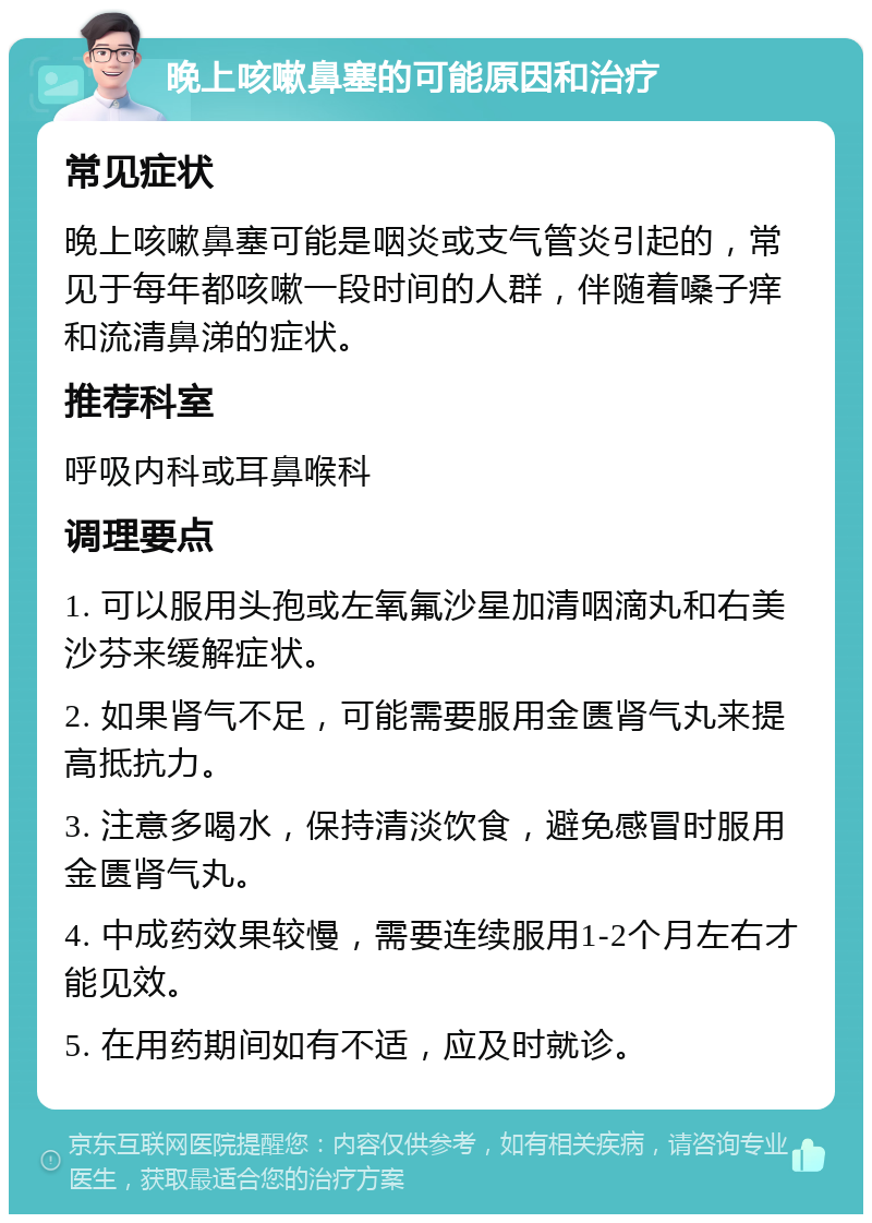 晚上咳嗽鼻塞的可能原因和治疗 常见症状 晚上咳嗽鼻塞可能是咽炎或支气管炎引起的，常见于每年都咳嗽一段时间的人群，伴随着嗓子痒和流清鼻涕的症状。 推荐科室 呼吸内科或耳鼻喉科 调理要点 1. 可以服用头孢或左氧氟沙星加清咽滴丸和右美沙芬来缓解症状。 2. 如果肾气不足，可能需要服用金匮肾气丸来提高抵抗力。 3. 注意多喝水，保持清淡饮食，避免感冒时服用金匮肾气丸。 4. 中成药效果较慢，需要连续服用1-2个月左右才能见效。 5. 在用药期间如有不适，应及时就诊。