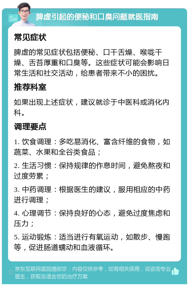 脾虚引起的便秘和口臭问题就医指南 常见症状 脾虚的常见症状包括便秘、口干舌燥、喉咙干燥、舌苔厚重和口臭等。这些症状可能会影响日常生活和社交活动，给患者带来不小的困扰。 推荐科室 如果出现上述症状，建议就诊于中医科或消化内科。 调理要点 1. 饮食调理：多吃易消化、富含纤维的食物，如蔬菜、水果和全谷类食品； 2. 生活习惯：保持规律的作息时间，避免熬夜和过度劳累； 3. 中药调理：根据医生的建议，服用相应的中药进行调理； 4. 心理调节：保持良好的心态，避免过度焦虑和压力； 5. 运动锻炼：适当进行有氧运动，如散步、慢跑等，促进肠道蠕动和血液循环。