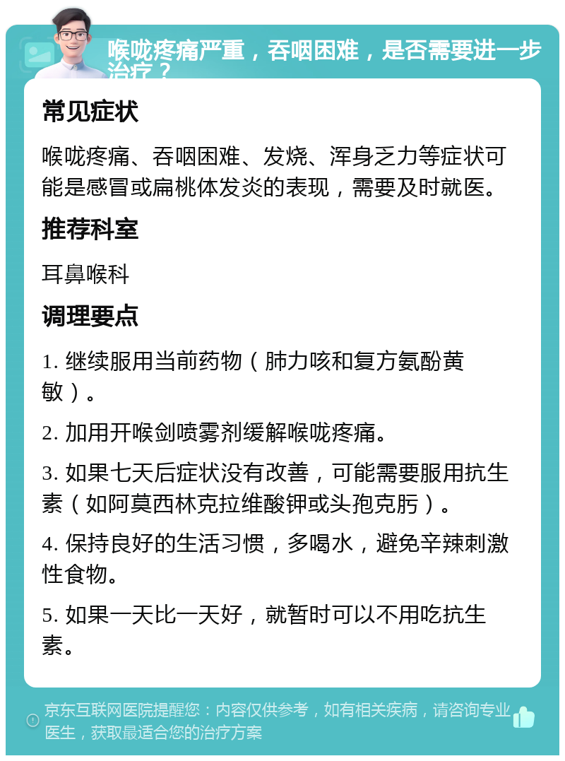 喉咙疼痛严重，吞咽困难，是否需要进一步治疗？ 常见症状 喉咙疼痛、吞咽困难、发烧、浑身乏力等症状可能是感冒或扁桃体发炎的表现，需要及时就医。 推荐科室 耳鼻喉科 调理要点 1. 继续服用当前药物（肺力咳和复方氨酚黄敏）。 2. 加用开喉剑喷雾剂缓解喉咙疼痛。 3. 如果七天后症状没有改善，可能需要服用抗生素（如阿莫西林克拉维酸钾或头孢克肟）。 4. 保持良好的生活习惯，多喝水，避免辛辣刺激性食物。 5. 如果一天比一天好，就暂时可以不用吃抗生素。