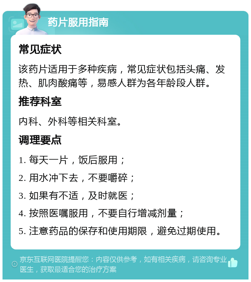 药片服用指南 常见症状 该药片适用于多种疾病，常见症状包括头痛、发热、肌肉酸痛等，易感人群为各年龄段人群。 推荐科室 内科、外科等相关科室。 调理要点 1. 每天一片，饭后服用； 2. 用水冲下去，不要嚼碎； 3. 如果有不适，及时就医； 4. 按照医嘱服用，不要自行增减剂量； 5. 注意药品的保存和使用期限，避免过期使用。