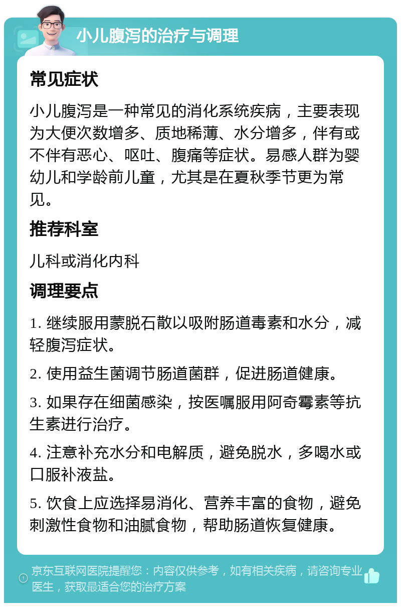 小儿腹泻的治疗与调理 常见症状 小儿腹泻是一种常见的消化系统疾病，主要表现为大便次数增多、质地稀薄、水分增多，伴有或不伴有恶心、呕吐、腹痛等症状。易感人群为婴幼儿和学龄前儿童，尤其是在夏秋季节更为常见。 推荐科室 儿科或消化内科 调理要点 1. 继续服用蒙脱石散以吸附肠道毒素和水分，减轻腹泻症状。 2. 使用益生菌调节肠道菌群，促进肠道健康。 3. 如果存在细菌感染，按医嘱服用阿奇霉素等抗生素进行治疗。 4. 注意补充水分和电解质，避免脱水，多喝水或口服补液盐。 5. 饮食上应选择易消化、营养丰富的食物，避免刺激性食物和油腻食物，帮助肠道恢复健康。