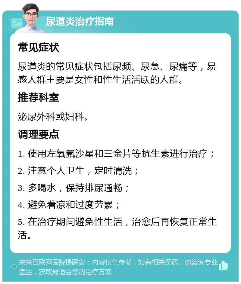 尿道炎治疗指南 常见症状 尿道炎的常见症状包括尿频、尿急、尿痛等，易感人群主要是女性和性生活活跃的人群。 推荐科室 泌尿外科或妇科。 调理要点 1. 使用左氧氟沙星和三金片等抗生素进行治疗； 2. 注意个人卫生，定时清洗； 3. 多喝水，保持排尿通畅； 4. 避免着凉和过度劳累； 5. 在治疗期间避免性生活，治愈后再恢复正常生活。