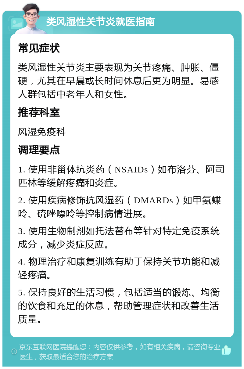 类风湿性关节炎就医指南 常见症状 类风湿性关节炎主要表现为关节疼痛、肿胀、僵硬，尤其在早晨或长时间休息后更为明显。易感人群包括中老年人和女性。 推荐科室 风湿免疫科 调理要点 1. 使用非甾体抗炎药（NSAIDs）如布洛芬、阿司匹林等缓解疼痛和炎症。 2. 使用疾病修饰抗风湿药（DMARDs）如甲氨蝶呤、硫唑嘌呤等控制病情进展。 3. 使用生物制剂如托法替布等针对特定免疫系统成分，减少炎症反应。 4. 物理治疗和康复训练有助于保持关节功能和减轻疼痛。 5. 保持良好的生活习惯，包括适当的锻炼、均衡的饮食和充足的休息，帮助管理症状和改善生活质量。