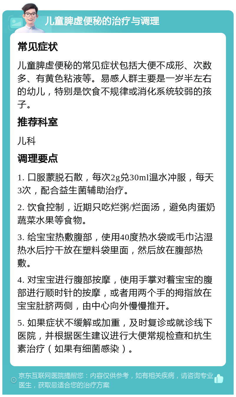 儿童脾虚便秘的治疗与调理 常见症状 儿童脾虚便秘的常见症状包括大便不成形、次数多、有黄色粘液等。易感人群主要是一岁半左右的幼儿，特别是饮食不规律或消化系统较弱的孩子。 推荐科室 儿科 调理要点 1. 口服蒙脱石散，每次2g兑30ml温水冲服，每天3次，配合益生菌辅助治疗。 2. 饮食控制，近期只吃烂粥/烂面汤，避免肉蛋奶蔬菜水果等食物。 3. 给宝宝热敷腹部，使用40度热水袋或毛巾沾湿热水后拧干放在塑料袋里面，然后放在腹部热敷。 4. 对宝宝进行腹部按摩，使用手掌对着宝宝的腹部进行顺时针的按摩，或者用两个手的拇指放在宝宝肚脐两侧，由中心向外慢慢推开。 5. 如果症状不缓解或加重，及时复诊或就诊线下医院，并根据医生建议进行大便常规检查和抗生素治疗（如果有细菌感染）。