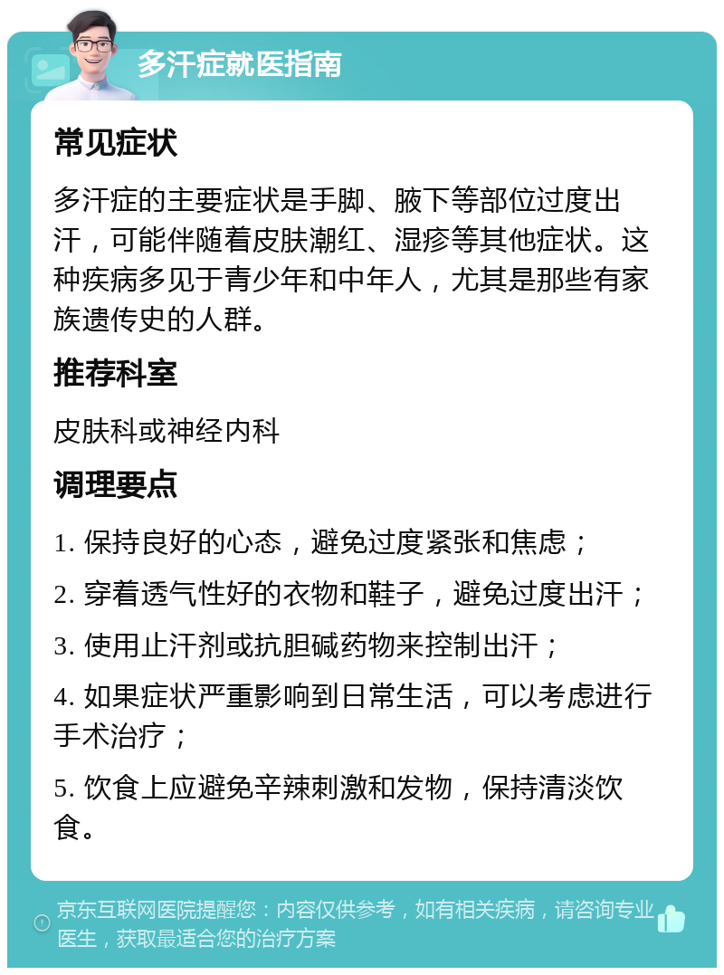 多汗症就医指南 常见症状 多汗症的主要症状是手脚、腋下等部位过度出汗，可能伴随着皮肤潮红、湿疹等其他症状。这种疾病多见于青少年和中年人，尤其是那些有家族遗传史的人群。 推荐科室 皮肤科或神经内科 调理要点 1. 保持良好的心态，避免过度紧张和焦虑； 2. 穿着透气性好的衣物和鞋子，避免过度出汗； 3. 使用止汗剂或抗胆碱药物来控制出汗； 4. 如果症状严重影响到日常生活，可以考虑进行手术治疗； 5. 饮食上应避免辛辣刺激和发物，保持清淡饮食。