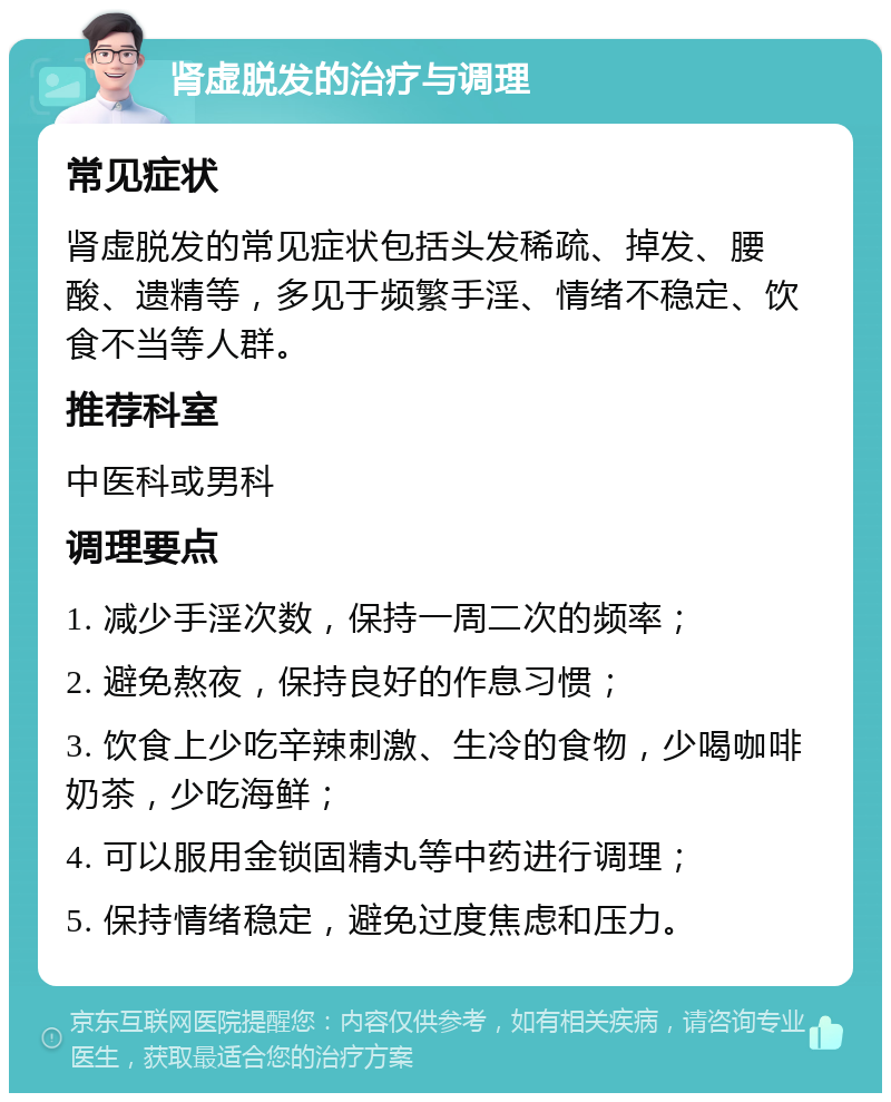 肾虚脱发的治疗与调理 常见症状 肾虚脱发的常见症状包括头发稀疏、掉发、腰酸、遗精等，多见于频繁手淫、情绪不稳定、饮食不当等人群。 推荐科室 中医科或男科 调理要点 1. 减少手淫次数，保持一周二次的频率； 2. 避免熬夜，保持良好的作息习惯； 3. 饮食上少吃辛辣刺激、生冷的食物，少喝咖啡奶茶，少吃海鲜； 4. 可以服用金锁固精丸等中药进行调理； 5. 保持情绪稳定，避免过度焦虑和压力。