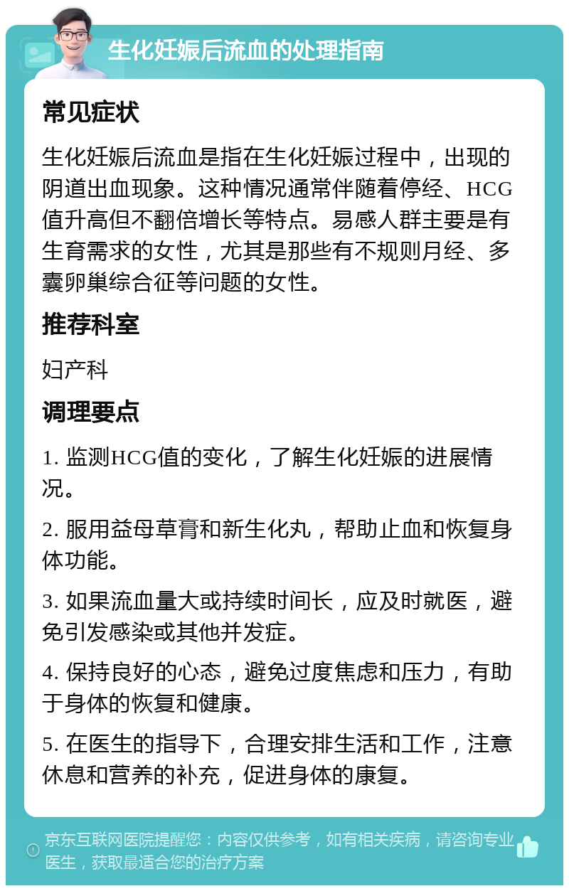 生化妊娠后流血的处理指南 常见症状 生化妊娠后流血是指在生化妊娠过程中，出现的阴道出血现象。这种情况通常伴随着停经、HCG值升高但不翻倍增长等特点。易感人群主要是有生育需求的女性，尤其是那些有不规则月经、多囊卵巢综合征等问题的女性。 推荐科室 妇产科 调理要点 1. 监测HCG值的变化，了解生化妊娠的进展情况。 2. 服用益母草膏和新生化丸，帮助止血和恢复身体功能。 3. 如果流血量大或持续时间长，应及时就医，避免引发感染或其他并发症。 4. 保持良好的心态，避免过度焦虑和压力，有助于身体的恢复和健康。 5. 在医生的指导下，合理安排生活和工作，注意休息和营养的补充，促进身体的康复。