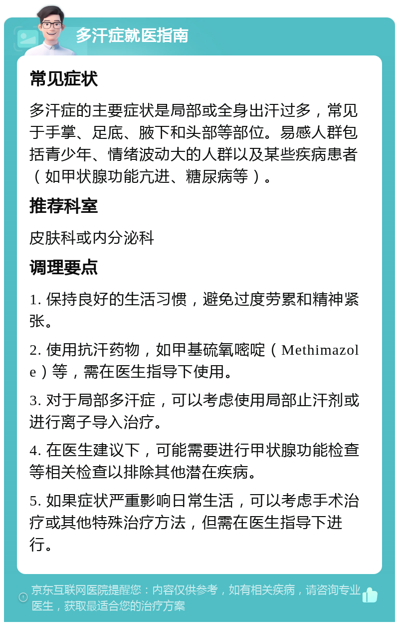 多汗症就医指南 常见症状 多汗症的主要症状是局部或全身出汗过多，常见于手掌、足底、腋下和头部等部位。易感人群包括青少年、情绪波动大的人群以及某些疾病患者（如甲状腺功能亢进、糖尿病等）。 推荐科室 皮肤科或内分泌科 调理要点 1. 保持良好的生活习惯，避免过度劳累和精神紧张。 2. 使用抗汗药物，如甲基硫氧嘧啶（Methimazole）等，需在医生指导下使用。 3. 对于局部多汗症，可以考虑使用局部止汗剂或进行离子导入治疗。 4. 在医生建议下，可能需要进行甲状腺功能检查等相关检查以排除其他潜在疾病。 5. 如果症状严重影响日常生活，可以考虑手术治疗或其他特殊治疗方法，但需在医生指导下进行。