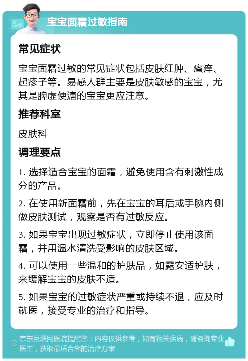 宝宝面霜过敏指南 常见症状 宝宝面霜过敏的常见症状包括皮肤红肿、瘙痒、起疹子等。易感人群主要是皮肤敏感的宝宝，尤其是脾虚便溏的宝宝更应注意。 推荐科室 皮肤科 调理要点 1. 选择适合宝宝的面霜，避免使用含有刺激性成分的产品。 2. 在使用新面霜前，先在宝宝的耳后或手腕内侧做皮肤测试，观察是否有过敏反应。 3. 如果宝宝出现过敏症状，立即停止使用该面霜，并用温水清洗受影响的皮肤区域。 4. 可以使用一些温和的护肤品，如露安适护肤，来缓解宝宝的皮肤不适。 5. 如果宝宝的过敏症状严重或持续不退，应及时就医，接受专业的治疗和指导。