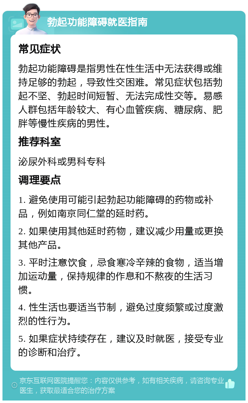 勃起功能障碍就医指南 常见症状 勃起功能障碍是指男性在性生活中无法获得或维持足够的勃起，导致性交困难。常见症状包括勃起不坚、勃起时间短暂、无法完成性交等。易感人群包括年龄较大、有心血管疾病、糖尿病、肥胖等慢性疾病的男性。 推荐科室 泌尿外科或男科专科 调理要点 1. 避免使用可能引起勃起功能障碍的药物或补品，例如南京同仁堂的延时药。 2. 如果使用其他延时药物，建议减少用量或更换其他产品。 3. 平时注意饮食，忌食寒冷辛辣的食物，适当增加运动量，保持规律的作息和不熬夜的生活习惯。 4. 性生活也要适当节制，避免过度频繁或过度激烈的性行为。 5. 如果症状持续存在，建议及时就医，接受专业的诊断和治疗。