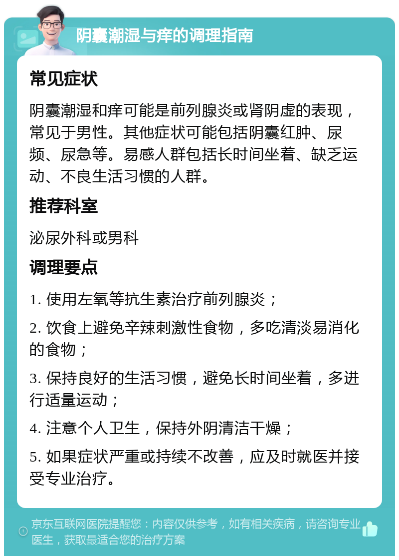 阴囊潮湿与痒的调理指南 常见症状 阴囊潮湿和痒可能是前列腺炎或肾阴虚的表现，常见于男性。其他症状可能包括阴囊红肿、尿频、尿急等。易感人群包括长时间坐着、缺乏运动、不良生活习惯的人群。 推荐科室 泌尿外科或男科 调理要点 1. 使用左氧等抗生素治疗前列腺炎； 2. 饮食上避免辛辣刺激性食物，多吃清淡易消化的食物； 3. 保持良好的生活习惯，避免长时间坐着，多进行适量运动； 4. 注意个人卫生，保持外阴清洁干燥； 5. 如果症状严重或持续不改善，应及时就医并接受专业治疗。