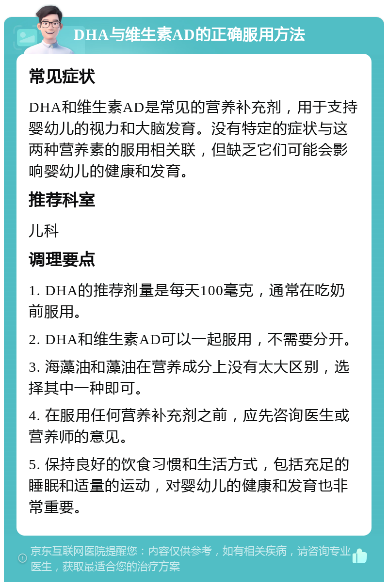 DHA与维生素AD的正确服用方法 常见症状 DHA和维生素AD是常见的营养补充剂，用于支持婴幼儿的视力和大脑发育。没有特定的症状与这两种营养素的服用相关联，但缺乏它们可能会影响婴幼儿的健康和发育。 推荐科室 儿科 调理要点 1. DHA的推荐剂量是每天100毫克，通常在吃奶前服用。 2. DHA和维生素AD可以一起服用，不需要分开。 3. 海藻油和藻油在营养成分上没有太大区别，选择其中一种即可。 4. 在服用任何营养补充剂之前，应先咨询医生或营养师的意见。 5. 保持良好的饮食习惯和生活方式，包括充足的睡眠和适量的运动，对婴幼儿的健康和发育也非常重要。