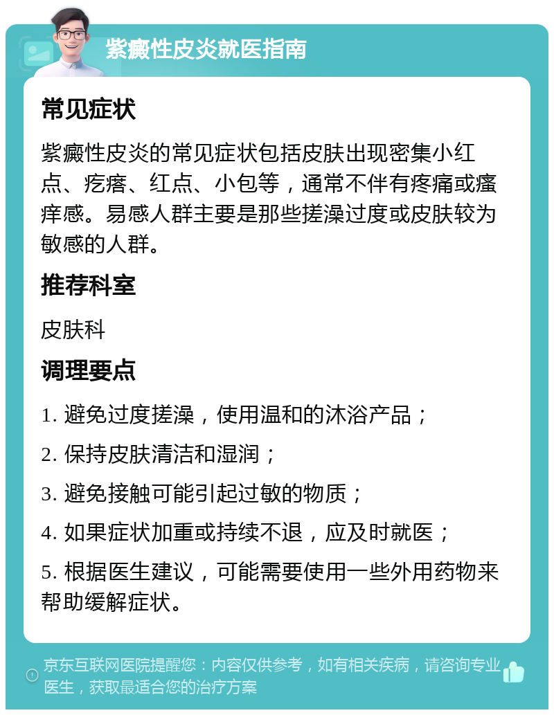 紫癜性皮炎就医指南 常见症状 紫癜性皮炎的常见症状包括皮肤出现密集小红点、疙瘩、红点、小包等，通常不伴有疼痛或瘙痒感。易感人群主要是那些搓澡过度或皮肤较为敏感的人群。 推荐科室 皮肤科 调理要点 1. 避免过度搓澡，使用温和的沐浴产品； 2. 保持皮肤清洁和湿润； 3. 避免接触可能引起过敏的物质； 4. 如果症状加重或持续不退，应及时就医； 5. 根据医生建议，可能需要使用一些外用药物来帮助缓解症状。