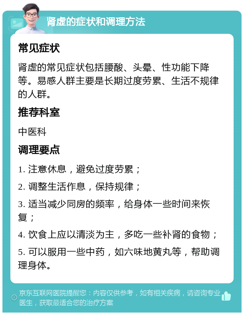 肾虚的症状和调理方法 常见症状 肾虚的常见症状包括腰酸、头晕、性功能下降等。易感人群主要是长期过度劳累、生活不规律的人群。 推荐科室 中医科 调理要点 1. 注意休息，避免过度劳累； 2. 调整生活作息，保持规律； 3. 适当减少同房的频率，给身体一些时间来恢复； 4. 饮食上应以清淡为主，多吃一些补肾的食物； 5. 可以服用一些中药，如六味地黄丸等，帮助调理身体。