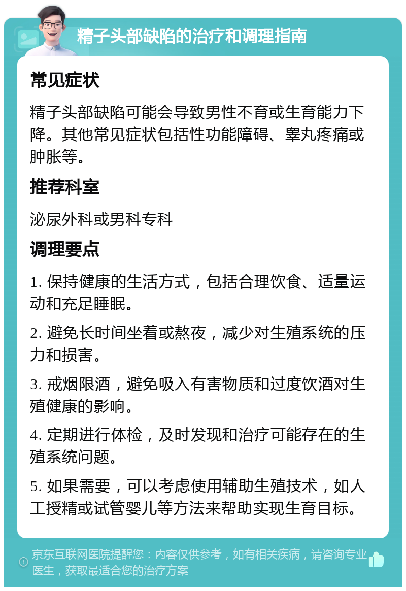 精子头部缺陷的治疗和调理指南 常见症状 精子头部缺陷可能会导致男性不育或生育能力下降。其他常见症状包括性功能障碍、睾丸疼痛或肿胀等。 推荐科室 泌尿外科或男科专科 调理要点 1. 保持健康的生活方式，包括合理饮食、适量运动和充足睡眠。 2. 避免长时间坐着或熬夜，减少对生殖系统的压力和损害。 3. 戒烟限酒，避免吸入有害物质和过度饮酒对生殖健康的影响。 4. 定期进行体检，及时发现和治疗可能存在的生殖系统问题。 5. 如果需要，可以考虑使用辅助生殖技术，如人工授精或试管婴儿等方法来帮助实现生育目标。