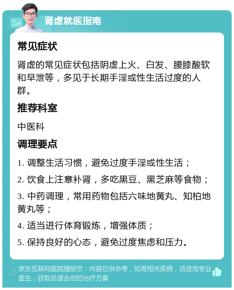 肾虚就医指南 常见症状 肾虚的常见症状包括阴虚上火、白发、腰膝酸软和早泄等，多见于长期手淫或性生活过度的人群。 推荐科室 中医科 调理要点 1. 调整生活习惯，避免过度手淫或性生活； 2. 饮食上注意补肾，多吃黑豆、黑芝麻等食物； 3. 中药调理，常用药物包括六味地黄丸、知柏地黄丸等； 4. 适当进行体育锻炼，增强体质； 5. 保持良好的心态，避免过度焦虑和压力。