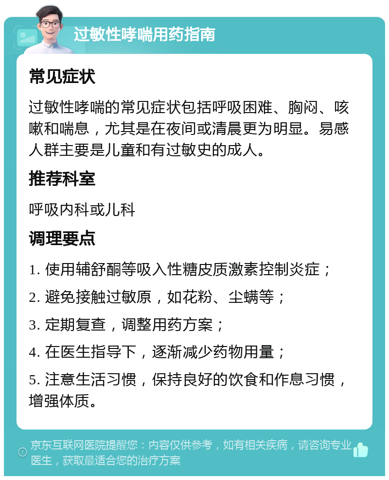 过敏性哮喘用药指南 常见症状 过敏性哮喘的常见症状包括呼吸困难、胸闷、咳嗽和喘息，尤其是在夜间或清晨更为明显。易感人群主要是儿童和有过敏史的成人。 推荐科室 呼吸内科或儿科 调理要点 1. 使用辅舒酮等吸入性糖皮质激素控制炎症； 2. 避免接触过敏原，如花粉、尘螨等； 3. 定期复查，调整用药方案； 4. 在医生指导下，逐渐减少药物用量； 5. 注意生活习惯，保持良好的饮食和作息习惯，增强体质。