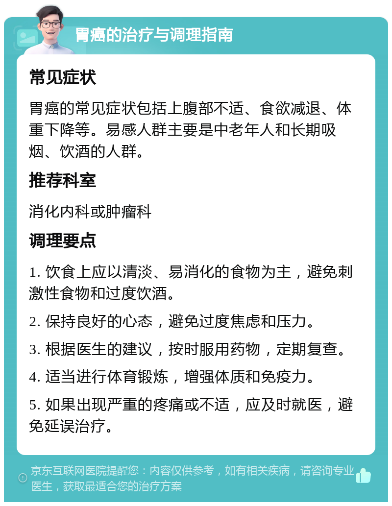 胃癌的治疗与调理指南 常见症状 胃癌的常见症状包括上腹部不适、食欲减退、体重下降等。易感人群主要是中老年人和长期吸烟、饮酒的人群。 推荐科室 消化内科或肿瘤科 调理要点 1. 饮食上应以清淡、易消化的食物为主，避免刺激性食物和过度饮酒。 2. 保持良好的心态，避免过度焦虑和压力。 3. 根据医生的建议，按时服用药物，定期复查。 4. 适当进行体育锻炼，增强体质和免疫力。 5. 如果出现严重的疼痛或不适，应及时就医，避免延误治疗。