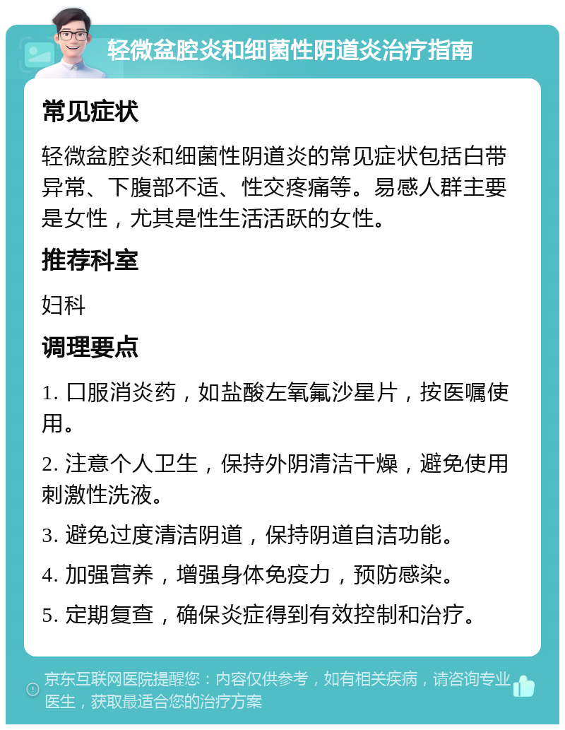 轻微盆腔炎和细菌性阴道炎治疗指南 常见症状 轻微盆腔炎和细菌性阴道炎的常见症状包括白带异常、下腹部不适、性交疼痛等。易感人群主要是女性，尤其是性生活活跃的女性。 推荐科室 妇科 调理要点 1. 口服消炎药，如盐酸左氧氟沙星片，按医嘱使用。 2. 注意个人卫生，保持外阴清洁干燥，避免使用刺激性洗液。 3. 避免过度清洁阴道，保持阴道自洁功能。 4. 加强营养，增强身体免疫力，预防感染。 5. 定期复查，确保炎症得到有效控制和治疗。