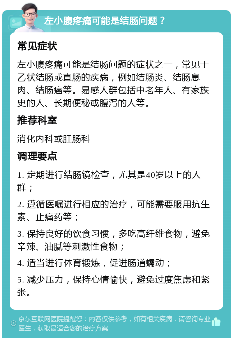 左小腹疼痛可能是结肠问题？ 常见症状 左小腹疼痛可能是结肠问题的症状之一，常见于乙状结肠或直肠的疾病，例如结肠炎、结肠息肉、结肠癌等。易感人群包括中老年人、有家族史的人、长期便秘或腹泻的人等。 推荐科室 消化内科或肛肠科 调理要点 1. 定期进行结肠镜检查，尤其是40岁以上的人群； 2. 遵循医嘱进行相应的治疗，可能需要服用抗生素、止痛药等； 3. 保持良好的饮食习惯，多吃高纤维食物，避免辛辣、油腻等刺激性食物； 4. 适当进行体育锻炼，促进肠道蠕动； 5. 减少压力，保持心情愉快，避免过度焦虑和紧张。