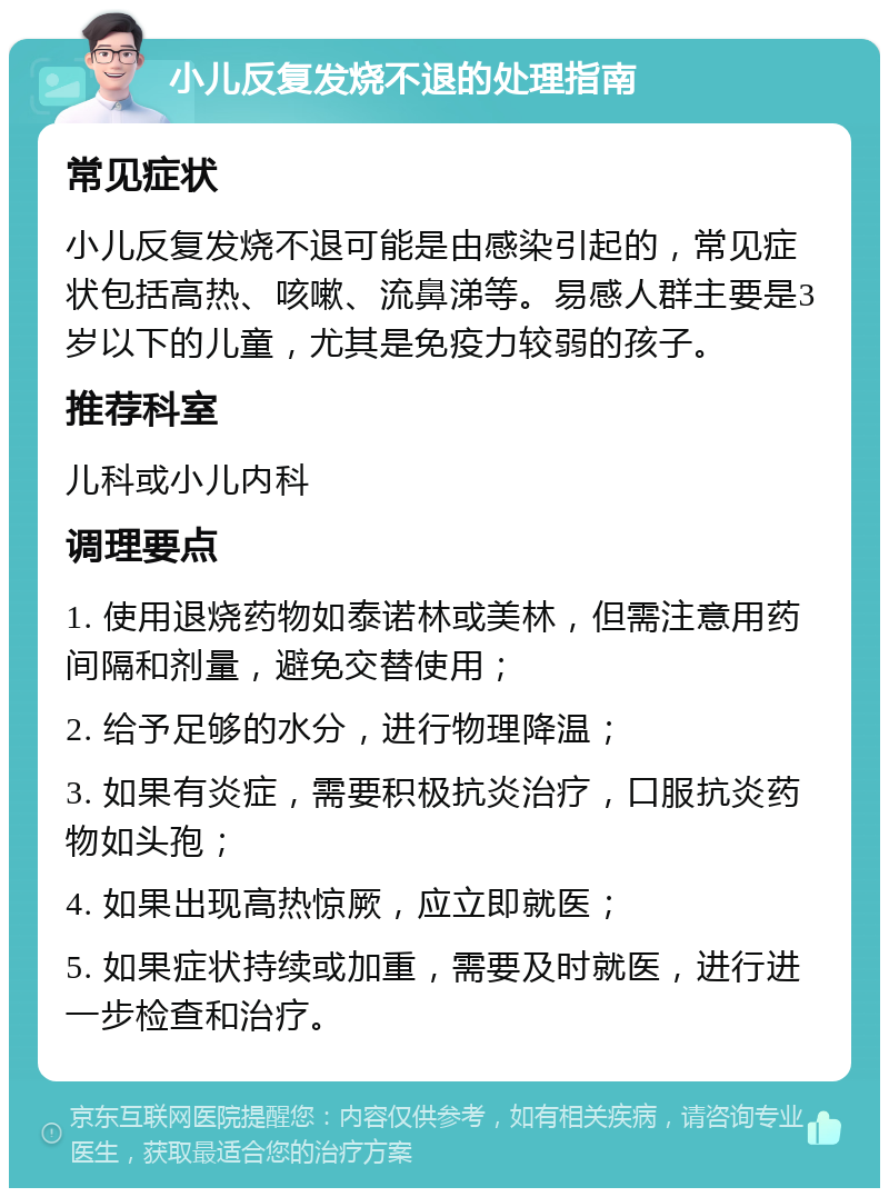 小儿反复发烧不退的处理指南 常见症状 小儿反复发烧不退可能是由感染引起的，常见症状包括高热、咳嗽、流鼻涕等。易感人群主要是3岁以下的儿童，尤其是免疫力较弱的孩子。 推荐科室 儿科或小儿内科 调理要点 1. 使用退烧药物如泰诺林或美林，但需注意用药间隔和剂量，避免交替使用； 2. 给予足够的水分，进行物理降温； 3. 如果有炎症，需要积极抗炎治疗，口服抗炎药物如头孢； 4. 如果出现高热惊厥，应立即就医； 5. 如果症状持续或加重，需要及时就医，进行进一步检查和治疗。