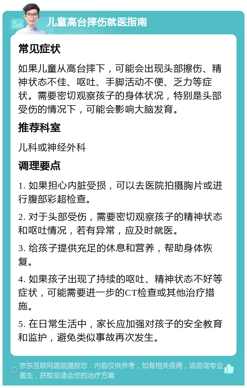 儿童高台摔伤就医指南 常见症状 如果儿童从高台摔下，可能会出现头部擦伤、精神状态不佳、呕吐、手脚活动不便、乏力等症状。需要密切观察孩子的身体状况，特别是头部受伤的情况下，可能会影响大脑发育。 推荐科室 儿科或神经外科 调理要点 1. 如果担心内脏受损，可以去医院拍摄胸片或进行腹部彩超检查。 2. 对于头部受伤，需要密切观察孩子的精神状态和呕吐情况，若有异常，应及时就医。 3. 给孩子提供充足的休息和营养，帮助身体恢复。 4. 如果孩子出现了持续的呕吐、精神状态不好等症状，可能需要进一步的CT检查或其他治疗措施。 5. 在日常生活中，家长应加强对孩子的安全教育和监护，避免类似事故再次发生。