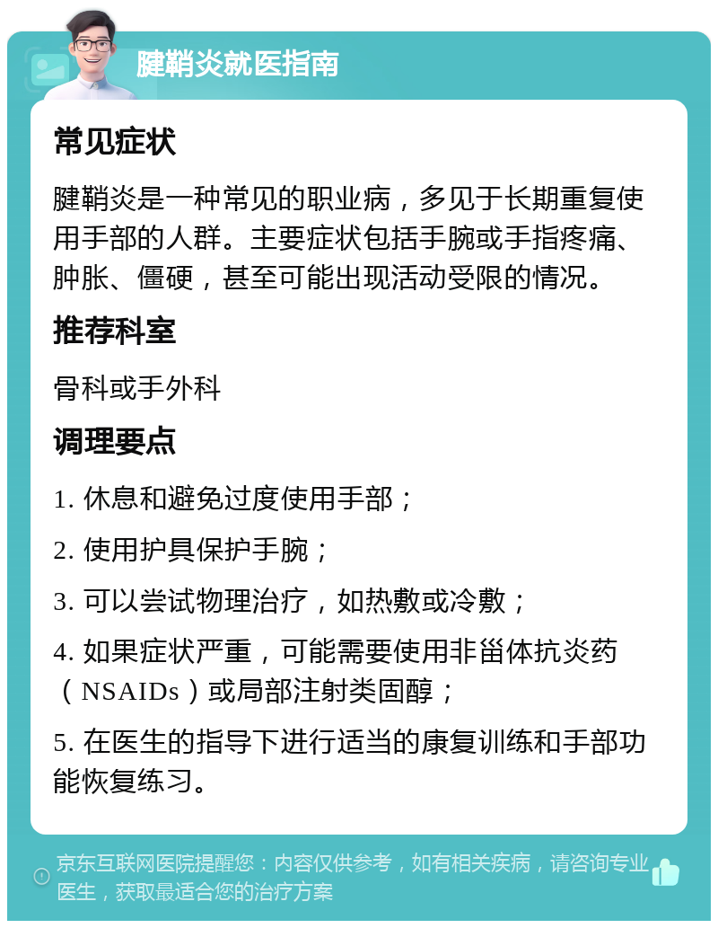 腱鞘炎就医指南 常见症状 腱鞘炎是一种常见的职业病，多见于长期重复使用手部的人群。主要症状包括手腕或手指疼痛、肿胀、僵硬，甚至可能出现活动受限的情况。 推荐科室 骨科或手外科 调理要点 1. 休息和避免过度使用手部； 2. 使用护具保护手腕； 3. 可以尝试物理治疗，如热敷或冷敷； 4. 如果症状严重，可能需要使用非甾体抗炎药（NSAIDs）或局部注射类固醇； 5. 在医生的指导下进行适当的康复训练和手部功能恢复练习。