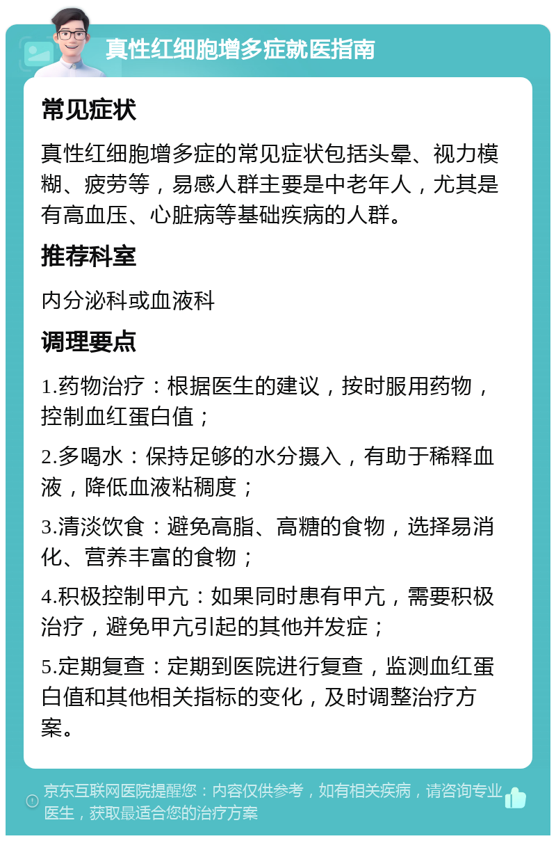 真性红细胞增多症就医指南 常见症状 真性红细胞增多症的常见症状包括头晕、视力模糊、疲劳等，易感人群主要是中老年人，尤其是有高血压、心脏病等基础疾病的人群。 推荐科室 内分泌科或血液科 调理要点 1.药物治疗：根据医生的建议，按时服用药物，控制血红蛋白值； 2.多喝水：保持足够的水分摄入，有助于稀释血液，降低血液粘稠度； 3.清淡饮食：避免高脂、高糖的食物，选择易消化、营养丰富的食物； 4.积极控制甲亢：如果同时患有甲亢，需要积极治疗，避免甲亢引起的其他并发症； 5.定期复查：定期到医院进行复查，监测血红蛋白值和其他相关指标的变化，及时调整治疗方案。