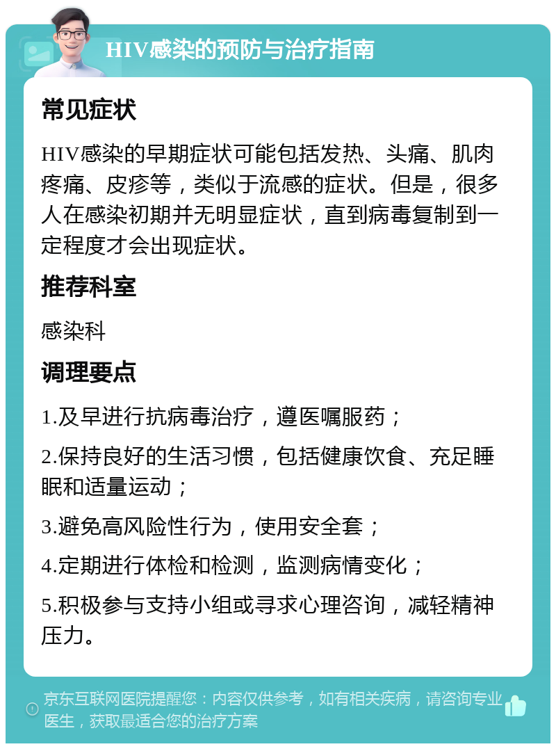 HIV感染的预防与治疗指南 常见症状 HIV感染的早期症状可能包括发热、头痛、肌肉疼痛、皮疹等，类似于流感的症状。但是，很多人在感染初期并无明显症状，直到病毒复制到一定程度才会出现症状。 推荐科室 感染科 调理要点 1.及早进行抗病毒治疗，遵医嘱服药； 2.保持良好的生活习惯，包括健康饮食、充足睡眠和适量运动； 3.避免高风险性行为，使用安全套； 4.定期进行体检和检测，监测病情变化； 5.积极参与支持小组或寻求心理咨询，减轻精神压力。