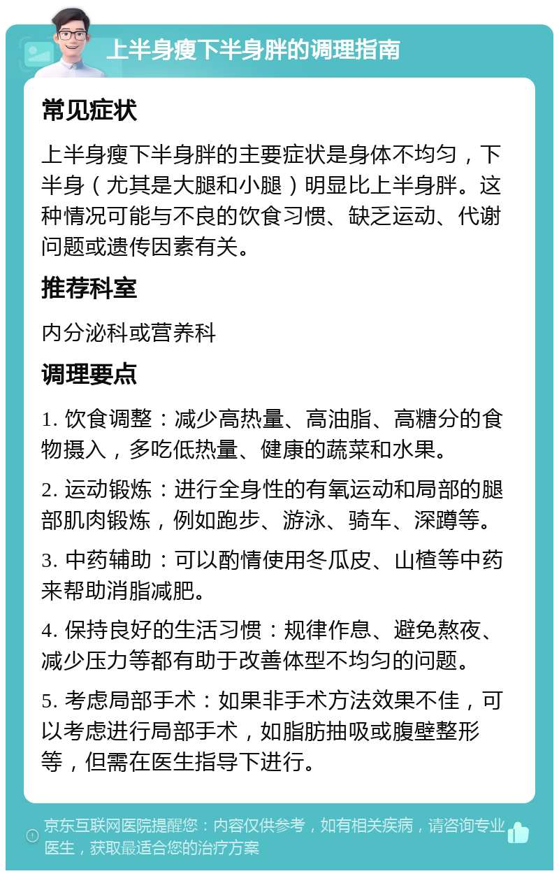 上半身瘦下半身胖的调理指南 常见症状 上半身瘦下半身胖的主要症状是身体不均匀，下半身（尤其是大腿和小腿）明显比上半身胖。这种情况可能与不良的饮食习惯、缺乏运动、代谢问题或遗传因素有关。 推荐科室 内分泌科或营养科 调理要点 1. 饮食调整：减少高热量、高油脂、高糖分的食物摄入，多吃低热量、健康的蔬菜和水果。 2. 运动锻炼：进行全身性的有氧运动和局部的腿部肌肉锻炼，例如跑步、游泳、骑车、深蹲等。 3. 中药辅助：可以酌情使用冬瓜皮、山楂等中药来帮助消脂减肥。 4. 保持良好的生活习惯：规律作息、避免熬夜、减少压力等都有助于改善体型不均匀的问题。 5. 考虑局部手术：如果非手术方法效果不佳，可以考虑进行局部手术，如脂肪抽吸或腹壁整形等，但需在医生指导下进行。