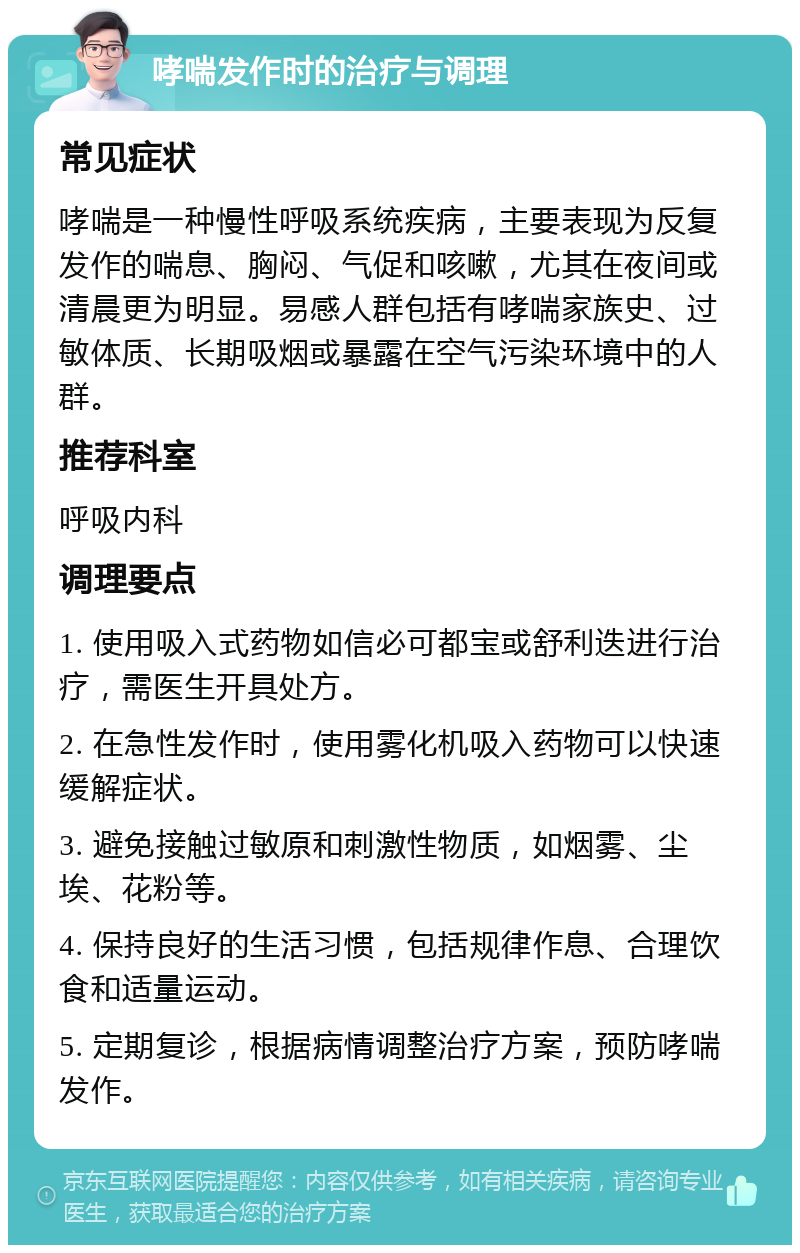 哮喘发作时的治疗与调理 常见症状 哮喘是一种慢性呼吸系统疾病，主要表现为反复发作的喘息、胸闷、气促和咳嗽，尤其在夜间或清晨更为明显。易感人群包括有哮喘家族史、过敏体质、长期吸烟或暴露在空气污染环境中的人群。 推荐科室 呼吸内科 调理要点 1. 使用吸入式药物如信必可都宝或舒利迭进行治疗，需医生开具处方。 2. 在急性发作时，使用雾化机吸入药物可以快速缓解症状。 3. 避免接触过敏原和刺激性物质，如烟雾、尘埃、花粉等。 4. 保持良好的生活习惯，包括规律作息、合理饮食和适量运动。 5. 定期复诊，根据病情调整治疗方案，预防哮喘发作。