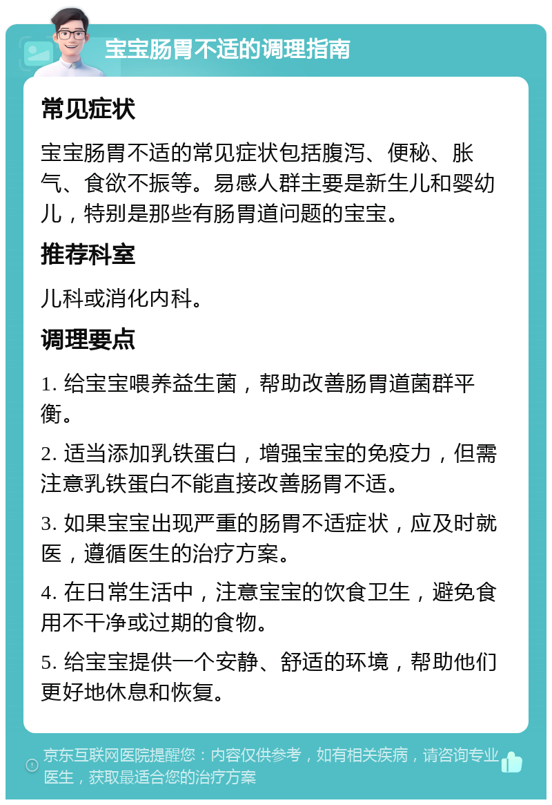 宝宝肠胃不适的调理指南 常见症状 宝宝肠胃不适的常见症状包括腹泻、便秘、胀气、食欲不振等。易感人群主要是新生儿和婴幼儿，特别是那些有肠胃道问题的宝宝。 推荐科室 儿科或消化内科。 调理要点 1. 给宝宝喂养益生菌，帮助改善肠胃道菌群平衡。 2. 适当添加乳铁蛋白，增强宝宝的免疫力，但需注意乳铁蛋白不能直接改善肠胃不适。 3. 如果宝宝出现严重的肠胃不适症状，应及时就医，遵循医生的治疗方案。 4. 在日常生活中，注意宝宝的饮食卫生，避免食用不干净或过期的食物。 5. 给宝宝提供一个安静、舒适的环境，帮助他们更好地休息和恢复。