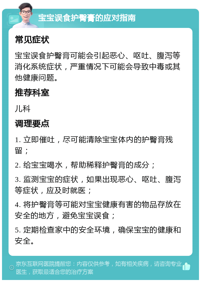 宝宝误食护臀膏的应对指南 常见症状 宝宝误食护臀膏可能会引起恶心、呕吐、腹泻等消化系统症状，严重情况下可能会导致中毒或其他健康问题。 推荐科室 儿科 调理要点 1. 立即催吐，尽可能清除宝宝体内的护臀膏残留； 2. 给宝宝喝水，帮助稀释护臀膏的成分； 3. 监测宝宝的症状，如果出现恶心、呕吐、腹泻等症状，应及时就医； 4. 将护臀膏等可能对宝宝健康有害的物品存放在安全的地方，避免宝宝误食； 5. 定期检查家中的安全环境，确保宝宝的健康和安全。