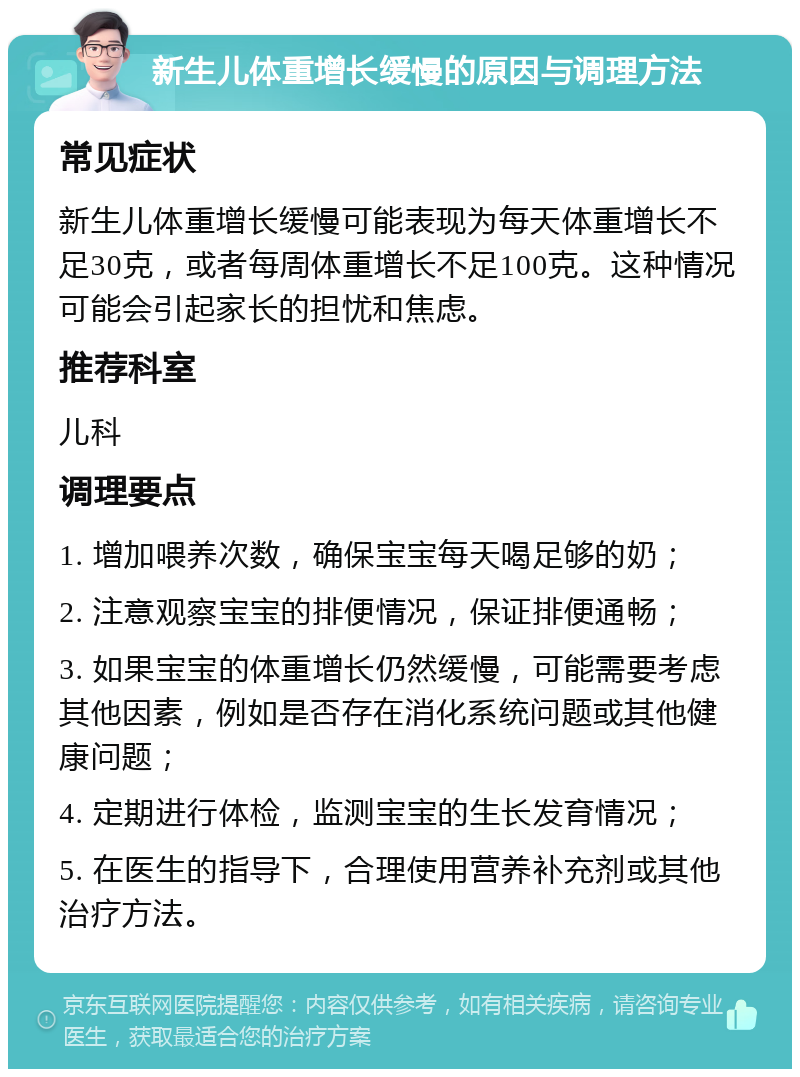 新生儿体重增长缓慢的原因与调理方法 常见症状 新生儿体重增长缓慢可能表现为每天体重增长不足30克，或者每周体重增长不足100克。这种情况可能会引起家长的担忧和焦虑。 推荐科室 儿科 调理要点 1. 增加喂养次数，确保宝宝每天喝足够的奶； 2. 注意观察宝宝的排便情况，保证排便通畅； 3. 如果宝宝的体重增长仍然缓慢，可能需要考虑其他因素，例如是否存在消化系统问题或其他健康问题； 4. 定期进行体检，监测宝宝的生长发育情况； 5. 在医生的指导下，合理使用营养补充剂或其他治疗方法。