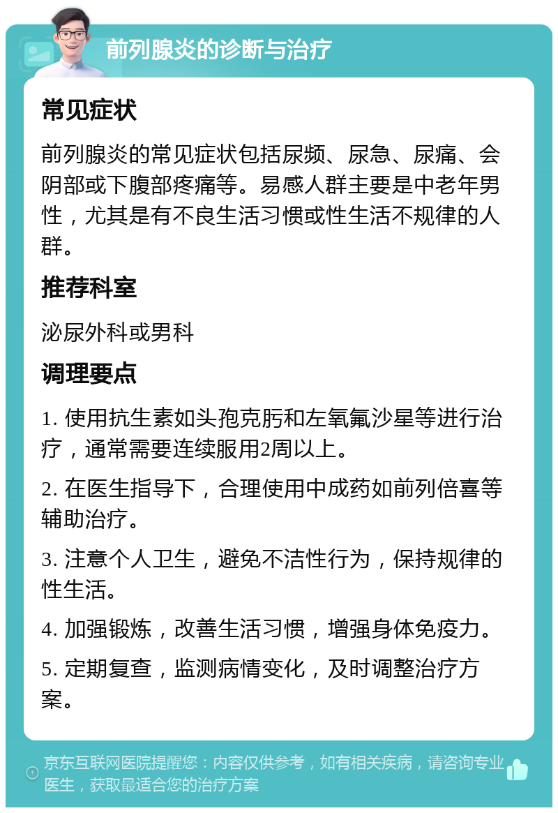 前列腺炎的诊断与治疗 常见症状 前列腺炎的常见症状包括尿频、尿急、尿痛、会阴部或下腹部疼痛等。易感人群主要是中老年男性，尤其是有不良生活习惯或性生活不规律的人群。 推荐科室 泌尿外科或男科 调理要点 1. 使用抗生素如头孢克肟和左氧氟沙星等进行治疗，通常需要连续服用2周以上。 2. 在医生指导下，合理使用中成药如前列倍喜等辅助治疗。 3. 注意个人卫生，避免不洁性行为，保持规律的性生活。 4. 加强锻炼，改善生活习惯，增强身体免疫力。 5. 定期复查，监测病情变化，及时调整治疗方案。