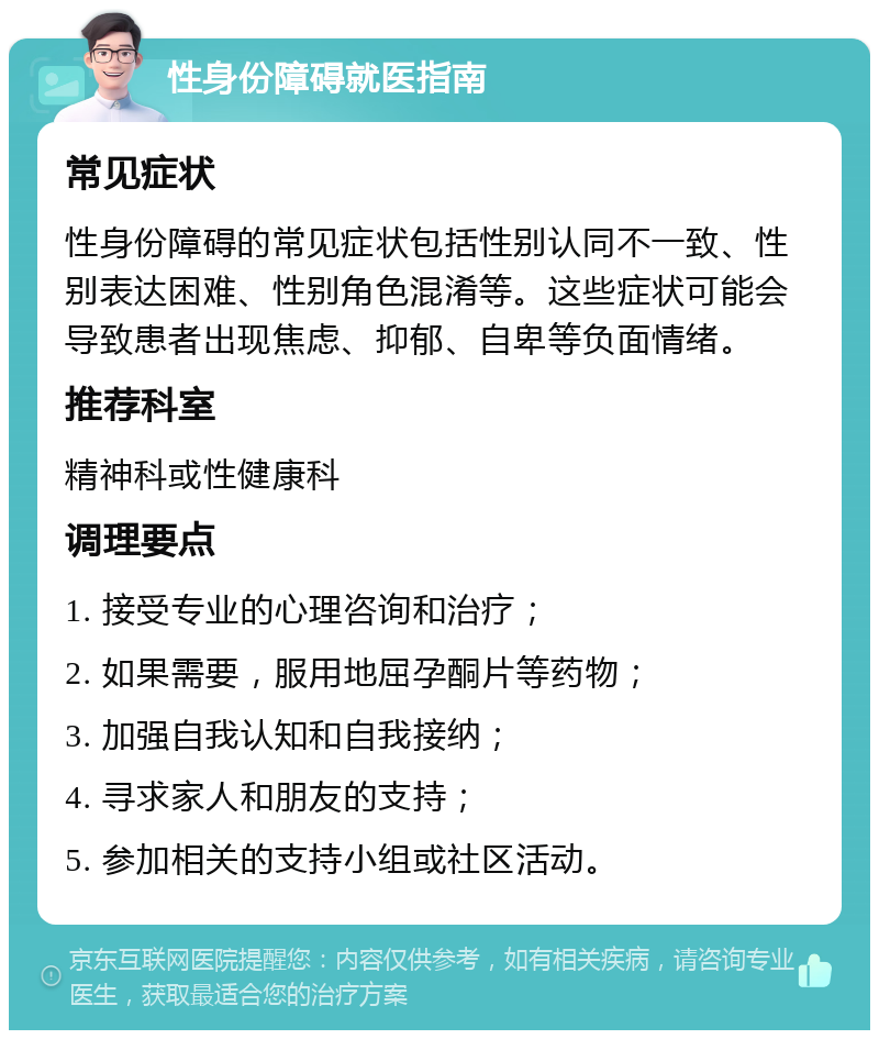 性身份障碍就医指南 常见症状 性身份障碍的常见症状包括性别认同不一致、性别表达困难、性别角色混淆等。这些症状可能会导致患者出现焦虑、抑郁、自卑等负面情绪。 推荐科室 精神科或性健康科 调理要点 1. 接受专业的心理咨询和治疗； 2. 如果需要，服用地屈孕酮片等药物； 3. 加强自我认知和自我接纳； 4. 寻求家人和朋友的支持； 5. 参加相关的支持小组或社区活动。