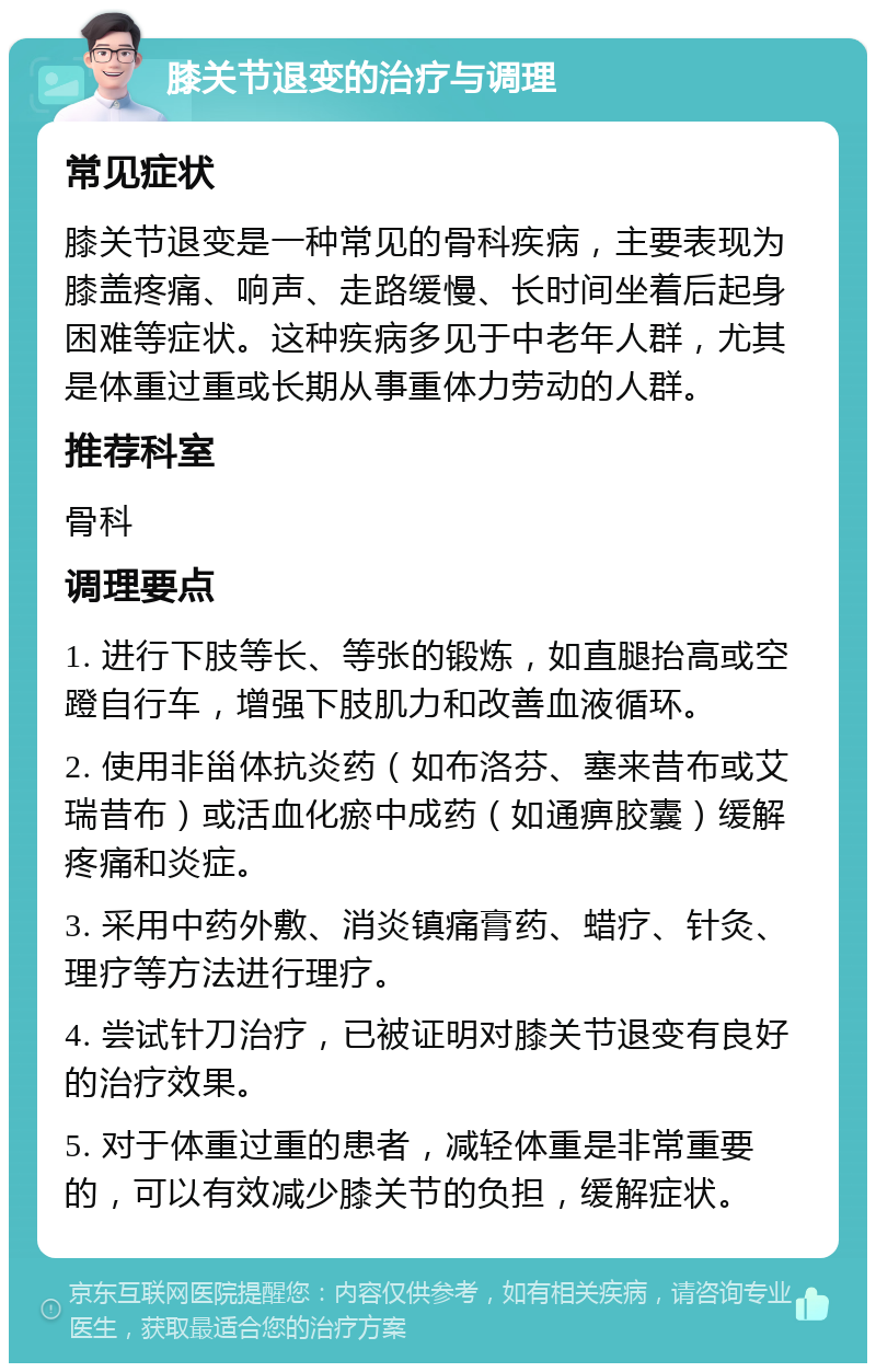 膝关节退变的治疗与调理 常见症状 膝关节退变是一种常见的骨科疾病，主要表现为膝盖疼痛、响声、走路缓慢、长时间坐着后起身困难等症状。这种疾病多见于中老年人群，尤其是体重过重或长期从事重体力劳动的人群。 推荐科室 骨科 调理要点 1. 进行下肢等长、等张的锻炼，如直腿抬高或空蹬自行车，增强下肢肌力和改善血液循环。 2. 使用非甾体抗炎药（如布洛芬、塞来昔布或艾瑞昔布）或活血化瘀中成药（如通痹胶囊）缓解疼痛和炎症。 3. 采用中药外敷、消炎镇痛膏药、蜡疗、针灸、理疗等方法进行理疗。 4. 尝试针刀治疗，已被证明对膝关节退变有良好的治疗效果。 5. 对于体重过重的患者，减轻体重是非常重要的，可以有效减少膝关节的负担，缓解症状。
