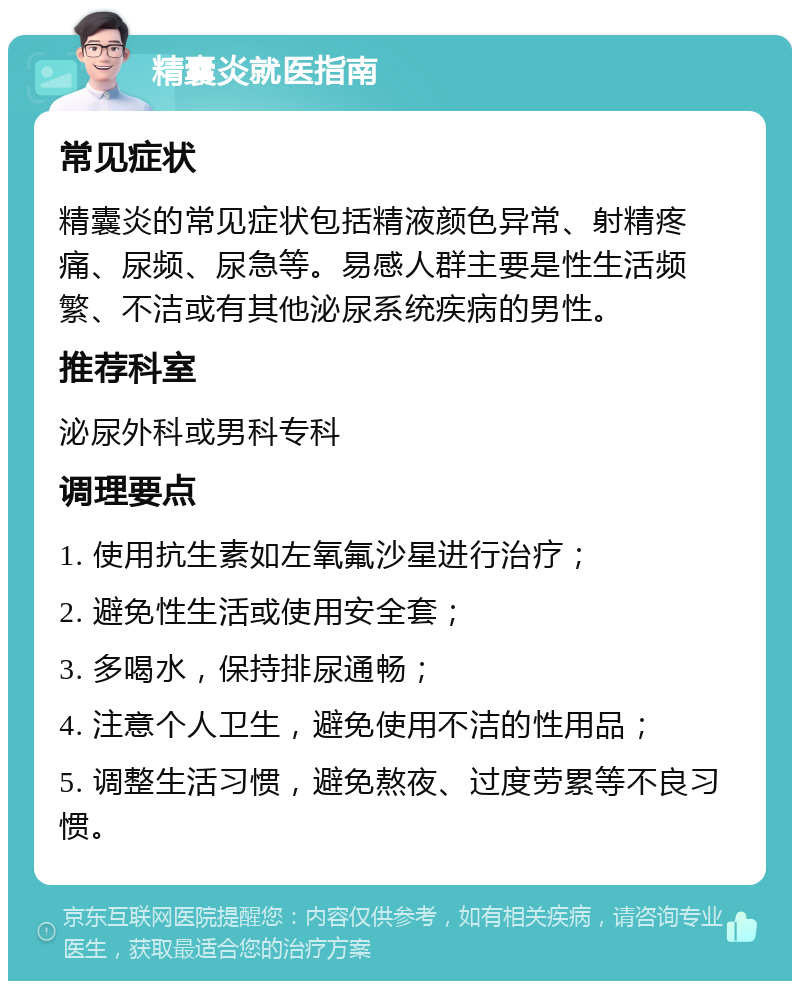 精囊炎就医指南 常见症状 精囊炎的常见症状包括精液颜色异常、射精疼痛、尿频、尿急等。易感人群主要是性生活频繁、不洁或有其他泌尿系统疾病的男性。 推荐科室 泌尿外科或男科专科 调理要点 1. 使用抗生素如左氧氟沙星进行治疗； 2. 避免性生活或使用安全套； 3. 多喝水，保持排尿通畅； 4. 注意个人卫生，避免使用不洁的性用品； 5. 调整生活习惯，避免熬夜、过度劳累等不良习惯。