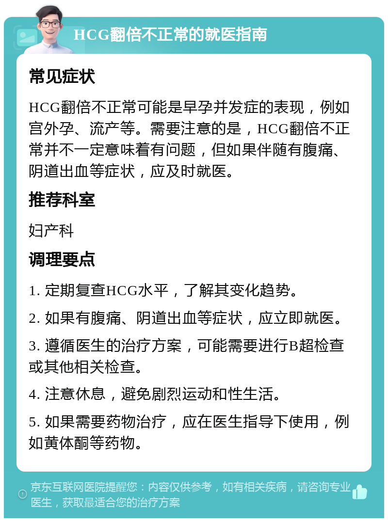 HCG翻倍不正常的就医指南 常见症状 HCG翻倍不正常可能是早孕并发症的表现，例如宫外孕、流产等。需要注意的是，HCG翻倍不正常并不一定意味着有问题，但如果伴随有腹痛、阴道出血等症状，应及时就医。 推荐科室 妇产科 调理要点 1. 定期复查HCG水平，了解其变化趋势。 2. 如果有腹痛、阴道出血等症状，应立即就医。 3. 遵循医生的治疗方案，可能需要进行B超检查或其他相关检查。 4. 注意休息，避免剧烈运动和性生活。 5. 如果需要药物治疗，应在医生指导下使用，例如黄体酮等药物。