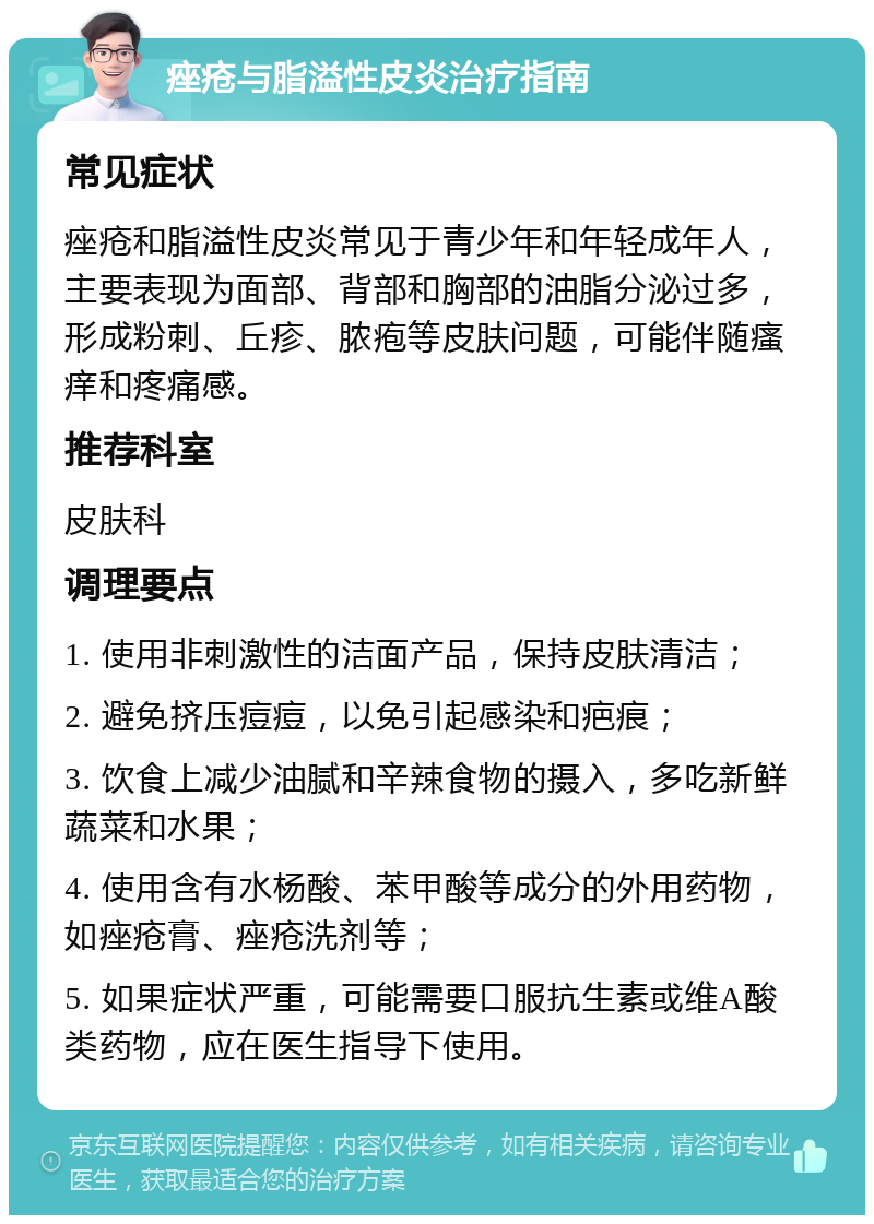 痤疮与脂溢性皮炎治疗指南 常见症状 痤疮和脂溢性皮炎常见于青少年和年轻成年人，主要表现为面部、背部和胸部的油脂分泌过多，形成粉刺、丘疹、脓疱等皮肤问题，可能伴随瘙痒和疼痛感。 推荐科室 皮肤科 调理要点 1. 使用非刺激性的洁面产品，保持皮肤清洁； 2. 避免挤压痘痘，以免引起感染和疤痕； 3. 饮食上减少油腻和辛辣食物的摄入，多吃新鲜蔬菜和水果； 4. 使用含有水杨酸、苯甲酸等成分的外用药物，如痤疮膏、痤疮洗剂等； 5. 如果症状严重，可能需要口服抗生素或维A酸类药物，应在医生指导下使用。