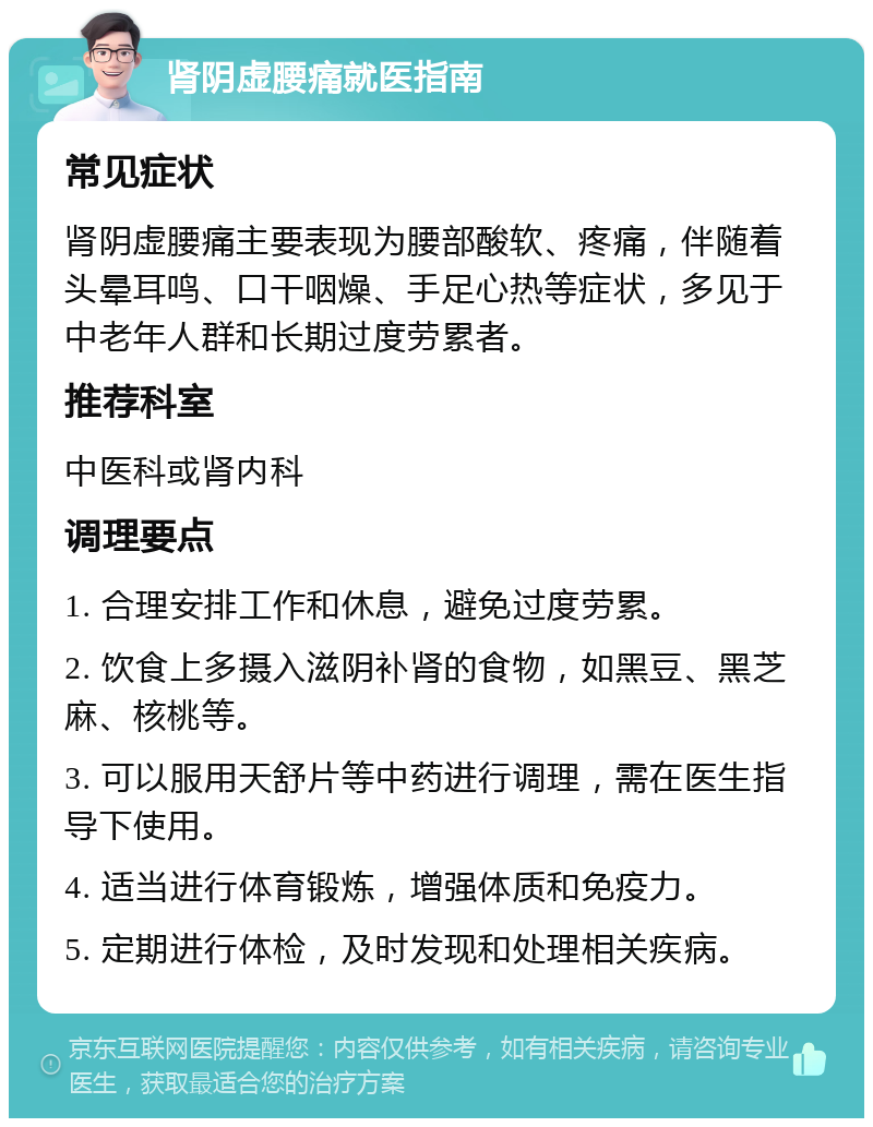 肾阴虚腰痛就医指南 常见症状 肾阴虚腰痛主要表现为腰部酸软、疼痛，伴随着头晕耳鸣、口干咽燥、手足心热等症状，多见于中老年人群和长期过度劳累者。 推荐科室 中医科或肾内科 调理要点 1. 合理安排工作和休息，避免过度劳累。 2. 饮食上多摄入滋阴补肾的食物，如黑豆、黑芝麻、核桃等。 3. 可以服用天舒片等中药进行调理，需在医生指导下使用。 4. 适当进行体育锻炼，增强体质和免疫力。 5. 定期进行体检，及时发现和处理相关疾病。