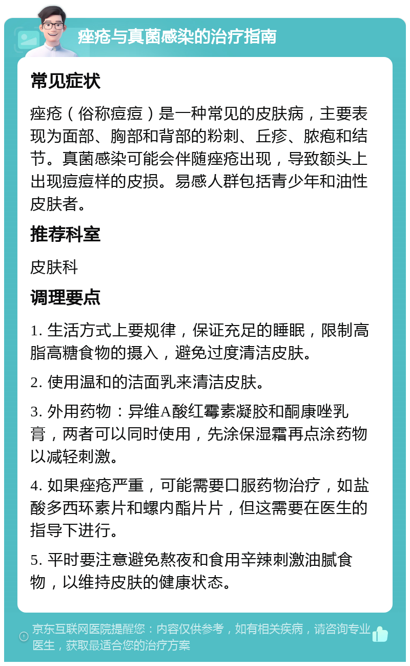 痤疮与真菌感染的治疗指南 常见症状 痤疮（俗称痘痘）是一种常见的皮肤病，主要表现为面部、胸部和背部的粉刺、丘疹、脓疱和结节。真菌感染可能会伴随痤疮出现，导致额头上出现痘痘样的皮损。易感人群包括青少年和油性皮肤者。 推荐科室 皮肤科 调理要点 1. 生活方式上要规律，保证充足的睡眠，限制高脂高糖食物的摄入，避免过度清洁皮肤。 2. 使用温和的洁面乳来清洁皮肤。 3. 外用药物：异维A酸红霉素凝胶和酮康唑乳膏，两者可以同时使用，先涂保湿霜再点涂药物以减轻刺激。 4. 如果痤疮严重，可能需要口服药物治疗，如盐酸多西环素片和螺内酯片片，但这需要在医生的指导下进行。 5. 平时要注意避免熬夜和食用辛辣刺激油腻食物，以维持皮肤的健康状态。