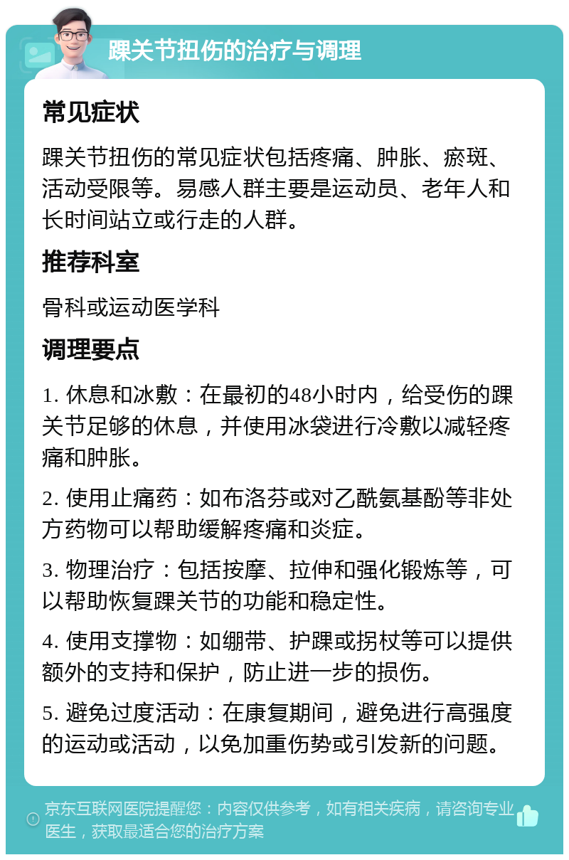 踝关节扭伤的治疗与调理 常见症状 踝关节扭伤的常见症状包括疼痛、肿胀、瘀斑、活动受限等。易感人群主要是运动员、老年人和长时间站立或行走的人群。 推荐科室 骨科或运动医学科 调理要点 1. 休息和冰敷：在最初的48小时内，给受伤的踝关节足够的休息，并使用冰袋进行冷敷以减轻疼痛和肿胀。 2. 使用止痛药：如布洛芬或对乙酰氨基酚等非处方药物可以帮助缓解疼痛和炎症。 3. 物理治疗：包括按摩、拉伸和强化锻炼等，可以帮助恢复踝关节的功能和稳定性。 4. 使用支撑物：如绷带、护踝或拐杖等可以提供额外的支持和保护，防止进一步的损伤。 5. 避免过度活动：在康复期间，避免进行高强度的运动或活动，以免加重伤势或引发新的问题。