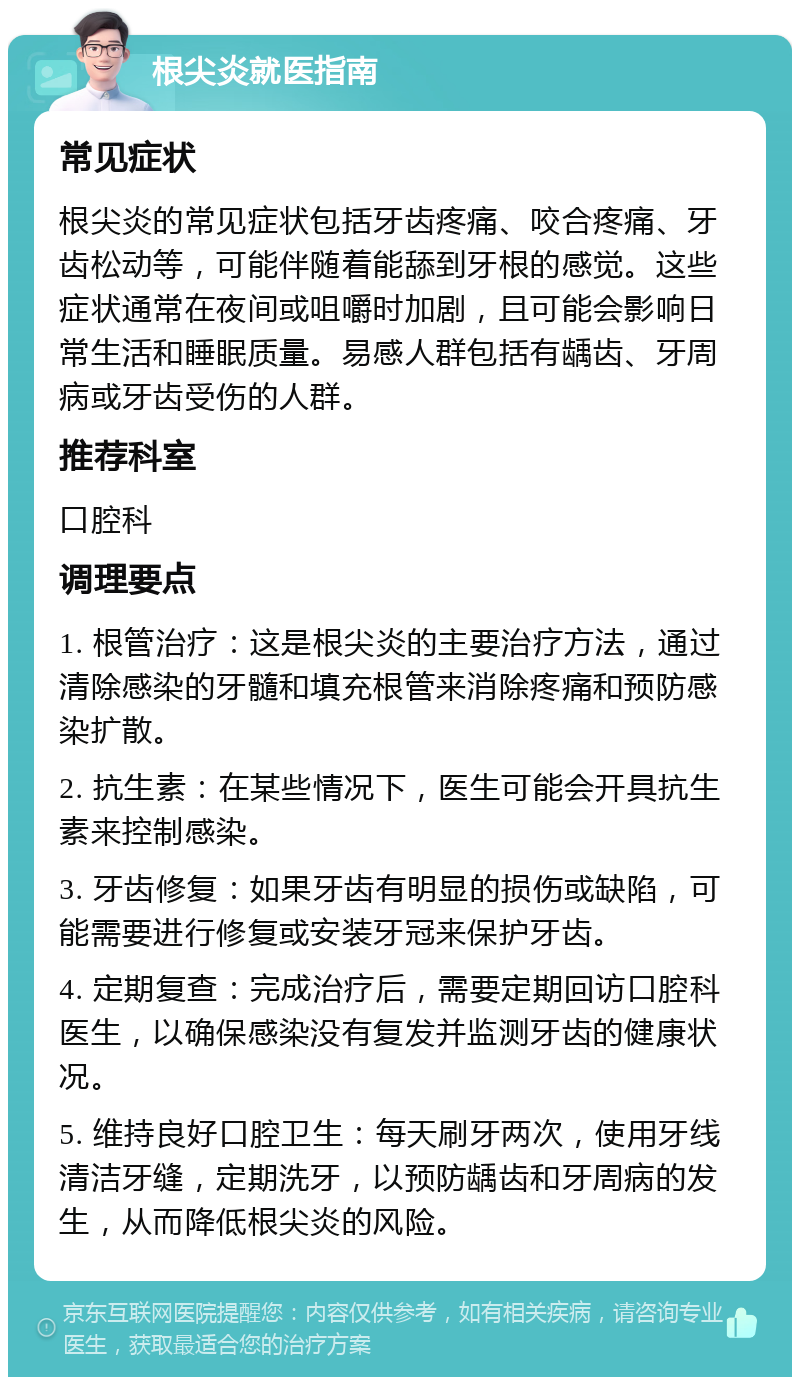 根尖炎就医指南 常见症状 根尖炎的常见症状包括牙齿疼痛、咬合疼痛、牙齿松动等，可能伴随着能舔到牙根的感觉。这些症状通常在夜间或咀嚼时加剧，且可能会影响日常生活和睡眠质量。易感人群包括有龋齿、牙周病或牙齿受伤的人群。 推荐科室 口腔科 调理要点 1. 根管治疗：这是根尖炎的主要治疗方法，通过清除感染的牙髓和填充根管来消除疼痛和预防感染扩散。 2. 抗生素：在某些情况下，医生可能会开具抗生素来控制感染。 3. 牙齿修复：如果牙齿有明显的损伤或缺陷，可能需要进行修复或安装牙冠来保护牙齿。 4. 定期复查：完成治疗后，需要定期回访口腔科医生，以确保感染没有复发并监测牙齿的健康状况。 5. 维持良好口腔卫生：每天刷牙两次，使用牙线清洁牙缝，定期洗牙，以预防龋齿和牙周病的发生，从而降低根尖炎的风险。